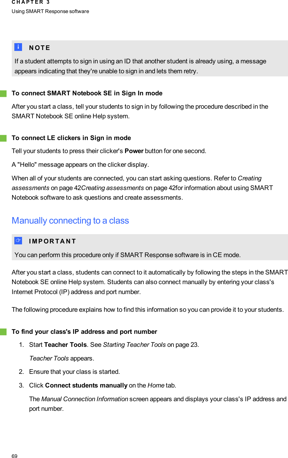 N N O T EIf a student attempts to sign in using an ID that another student is already using, a messageappears indicating that they&apos;re unable to sign in and lets them retry.gTo connect SMARTNotebook SE in Sign In modeAfter you start a class, tell your students to sign in by following the procedure described in theSMARTNotebook SE online Help system.gTo connect LEclickers in Sign in modeTell your students to press their clicker&apos;s Power button for one second.A &quot;Hello&quot; message appears on the clicker display.When all of your students are connected, you can start asking questions. Refer to Creatingassessments on page 42Creating assessments on page 42for information about using SMARTNotebook software to ask questions and create assessments.Manually connecting to a classI I M P O R T A N TYou can perform this procedure only if SMART Response software is in CE mode.After you start a class, students can connect to it automatically by following the steps in the SMARTNotebook SE online Help system. Students can also connect manually by entering your class&apos;sInternet Protocol (IP) address and port number.The following procedure explains how to find this information so you can provide it to your students.gTo find your class&apos;s IP address and port number1. Start Teacher Tools. See Starting Teacher Tools on page 23.Teacher Tools appears.2. Ensure that your class is started.3. Click Connect students manually on the Home tab.The Manual Connection Information screen appears and displays your class&apos;s IP address andport number.C H A P T E R 3Using SMARTResponse software69