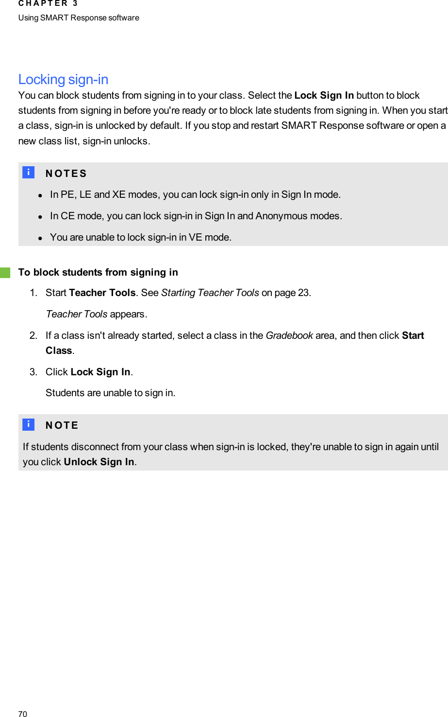 Locking sign-inYou can block students from signing in to your class. Select the Lock Sign In button to blockstudents from signing in before you&apos;re ready or to block late students from signing in. When you starta class, sign-in is unlocked by default. If you stop and restart SMART Response software or open anew class list, sign-in unlocks.N N O T E SlIn PE, LE and XE modes, you can lock sign-in only in Sign In mode.lIn CE mode, you can lock sign-in in Sign In and Anonymous modes.lYou are unable to lock sign-in in VE mode.gTo block students from signing in1. Start Teacher Tools. See Starting Teacher Tools on page 23.Teacher Tools appears.2. If a class isn&apos;t already started, select a class in the Gradebook area, and then click StartClass.3. Click Lock Sign In.Students are unable to sign in.N N O T EIf students disconnect from your class when sign-in is locked, they&apos;re unable to sign in again untilyou click Unlock Sign In.C H A P T E R 3Using SMARTResponse software70