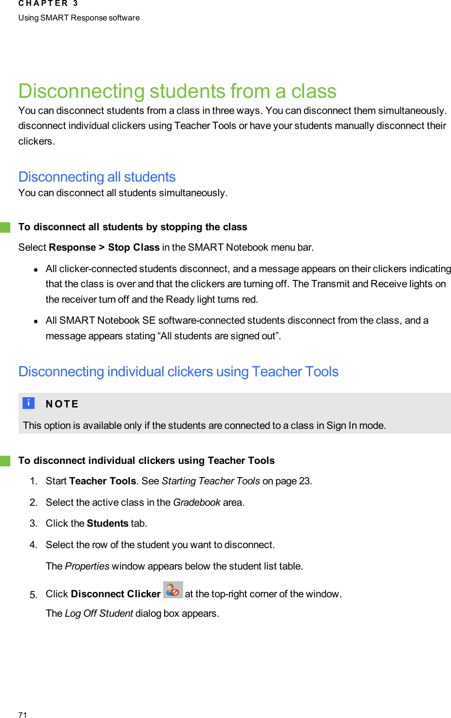 Disconnecting students from a classYou can disconnect students from a class in three ways. You can disconnect them simultaneously.disconnect individual clickers using Teacher Tools or have your students manually disconnect theirclickers.Disconnecting all studentsYou can disconnect all students simultaneously.gTo disconnect all students by stopping the classSelect Response &gt; Stop Class in the SMARTNotebook menu bar.lAll clicker-connected students disconnect, and a message appears on their clickers indicatingthat the class is over and that the clickers are turning off. The Transmit and Receive lights onthe receiver turn off and the Ready light turns red.lAll SMARTNotebookSE software-connected students disconnect from the class, and amessage appears stating “All students are signed out”.Disconnecting individual clickers using Teacher ToolsN N O T EThis option is available only if the students are connected to a class in Sign In mode.gTo disconnect individual clickers using Teacher Tools1. Start Teacher Tools. See Starting Teacher Tools on page 23.2. Select the active class in the Gradebook area.3. Click the Students tab.4. Select the row of the student you want to disconnect.The Properties window appears below the student list table.5. Click Disconnect Clicker at the top-right corner of the window.The Log Off Student dialog box appears.C H A P T E R 3Using SMARTResponse software71