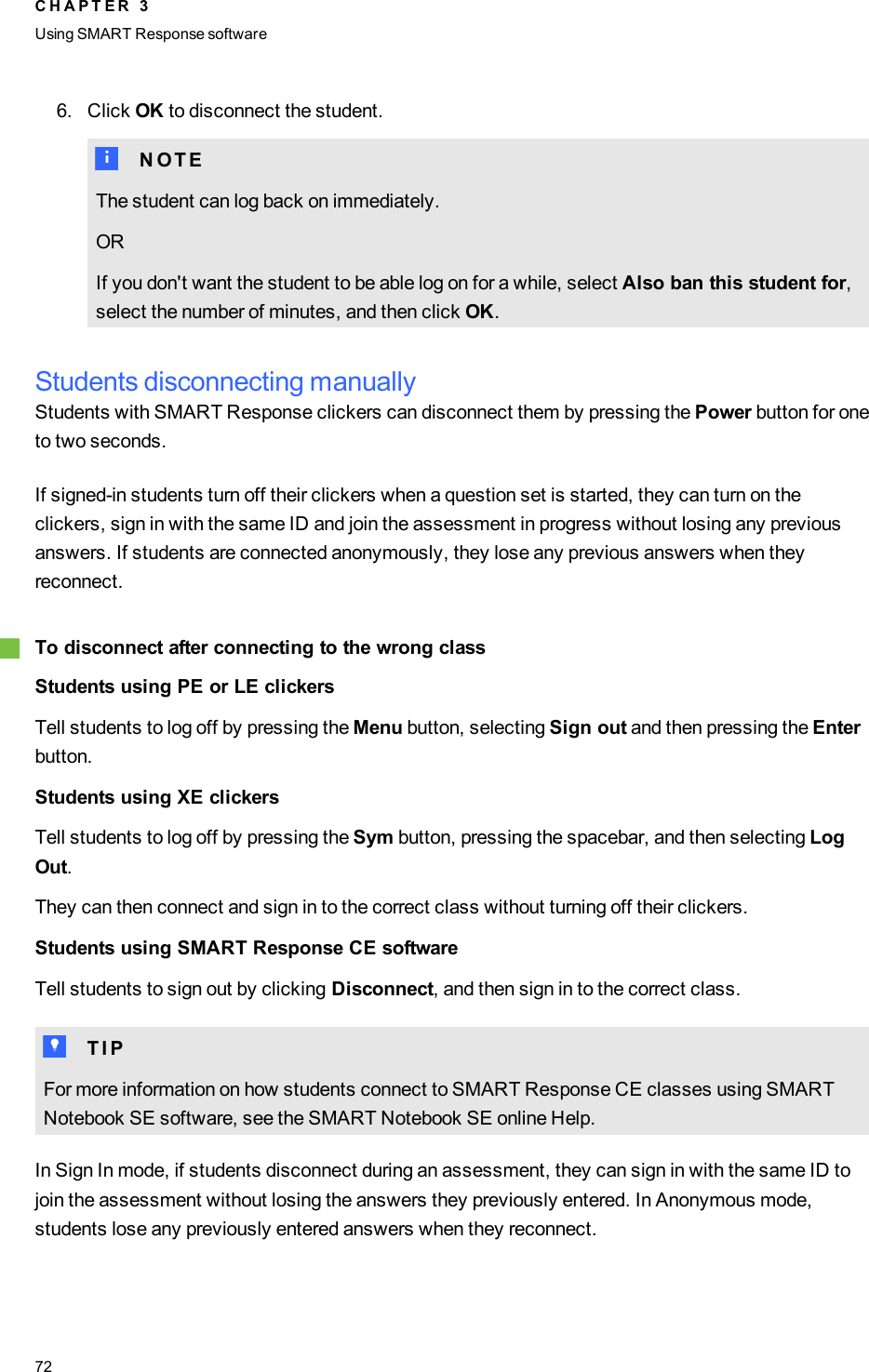 6. Click OK to disconnect the student.N N O T EThe student can log back on immediately.ORIf you don&apos;t want the student to be able log on for a while, select Also ban this student for,select the number of minutes, and then click OK.Students disconnecting manuallyStudents with SMARTResponse clickers can disconnect them by pressing the Power button for oneto two seconds.If signed-in students turn off their clickers when a question set is started, they can turn on theclickers, sign in with the same ID and join the assessment in progress without losing any previousanswers. If students are connected anonymously, they lose any previous answers when theyreconnect.gTo disconnect after connecting to the wrong classStudents using PE or LE clickersTell students to log off by pressing the Menu button, selecting Sign out and then pressing the Enterbutton.Students using XE clickersTell students to log off by pressing the Sym button, pressing the spacebar, and then selecting LogOut.They can then connect and sign in to the correct class without turning off their clickers.Students using SMART Response CE softwareTell students to sign out by clicking Disconnect, and then sign in to the correct class.T T I PFor more information on how students connect to SMART Response CE classes using SMARTNotebook SE software, see the SMART Notebook SE online Help.In Sign In mode, if students disconnect during an assessment, they can sign in with the same ID tojoin the assessment without losing the answers they previously entered. In Anonymous mode,students lose any previously entered answers when they reconnect.C H A P T E R 3Using SMARTResponse software72