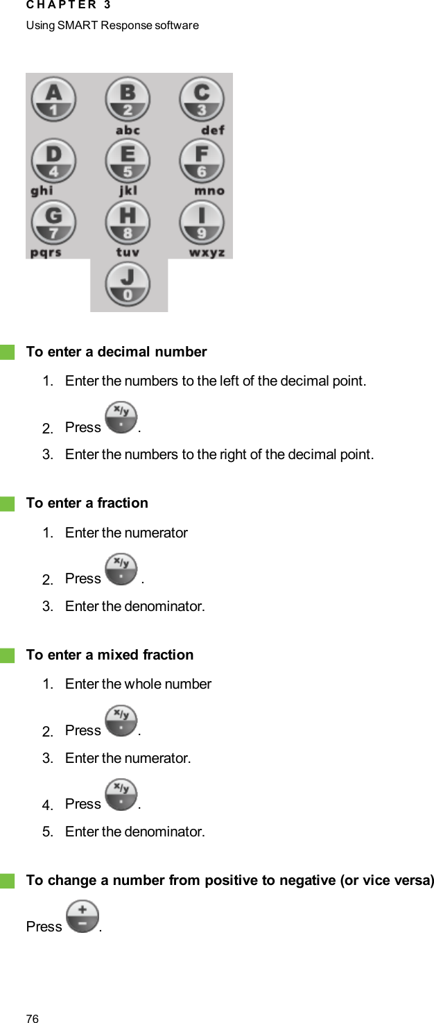 gTo enter a decimal number1. Enter the numbers to the left of the decimal point.2. Press .3. Enter the numbers to the right of the decimal point.gTo enter a fraction1. Enter the numerator2. Press .3. Enter the denominator.gTo enter a mixed fraction1. Enter the whole number2. Press .3. Enter the numerator.4. Press .5. Enter the denominator.gTo change a number from positive to negative (or vice versa)Press .C H A P T E R 3Using SMARTResponse software76