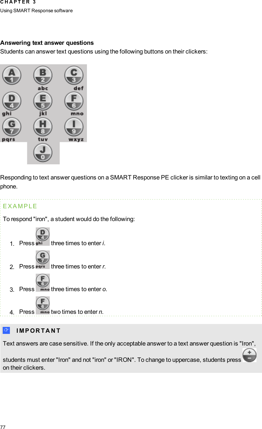 Answering text answer questionsStudents can answer text questions using the following buttons on their clickers:Responding to text answer questions on a SMART Response PE clicker is similar to texting on a cellphone.EXAMPLETo respond &quot;iron&quot;, a student would do the following:1. Press three times to enter i.2. Press three times to enter r.3. Press three times to enter o.4. Press two times to enter n.I I M P O R T A N TText answers are case sensitive. If the only acceptable answer to a text answer question is &quot;Iron&quot;,students must enter &quot;Iron&quot; and not &quot;iron&quot; or &quot;IRON&quot;. To change to uppercase, students presson their clickers.C H A P T E R 3Using SMARTResponse software77