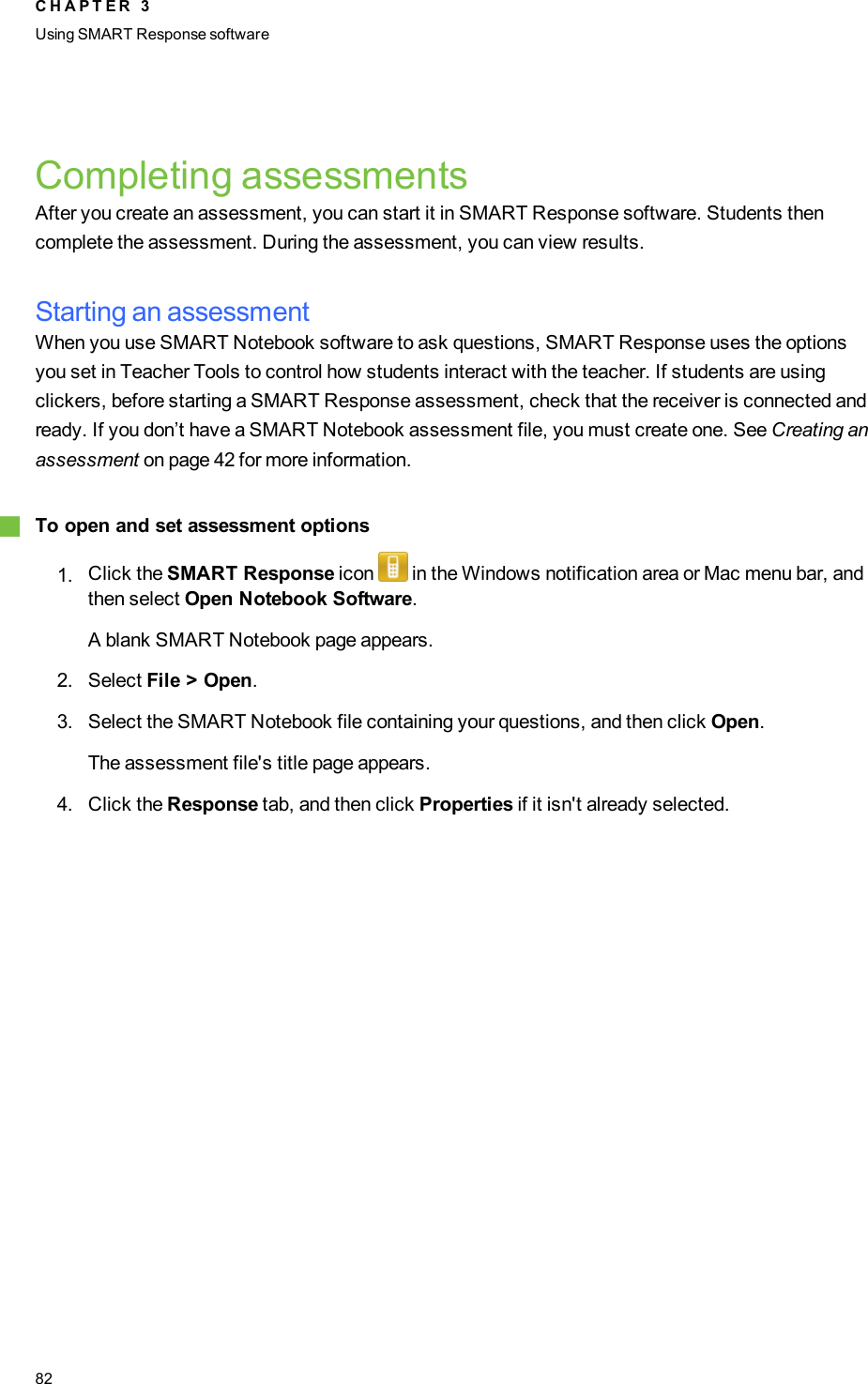 Completing assessmentsAfter you create an assessment, you can start it in SMART Response software. Students thencomplete the assessment. During the assessment, you can view results.Starting an assessmentWhen you use SMART Notebook software to ask questions, SMART Response uses the optionsyou set in Teacher Tools to control how students interact with the teacher. If students are usingclickers, before starting a SMART Response assessment, check that the receiver is connected andready. If you don’t have a SMART Notebook assessment file, you must create one. See Creating anassessment on page 42 for more information.gTo open and set assessment options1. Click the SMART Response icon in the Windows notification area or Mac menu bar, andthen select Open Notebook Software.A blank SMART Notebook page appears.2. Select File &gt; Open.3. Select the SMART Notebook file containing your questions, and then click Open.The assessment file&apos;s title page appears.4. Click the Response tab, and then click Properties if it isn&apos;t already selected.C H A P T E R 3Using SMARTResponse software82