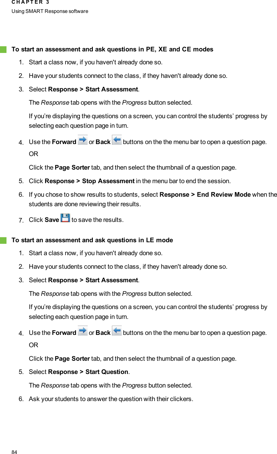 gTo start an assessment and ask questions in PE, XE and CE modes1. Start a class now, if you haven&apos;t already done so.2. Have your students connect to the class, if they haven&apos;t already done so.3. Select Response &gt; Start Assessment.The Response tab opens with the Progress button selected.If you’re displaying the questions on a screen, you can control the students’ progress byselecting each question page in turn.4. Use the Forward or Back buttons on the the menu bar to open a question page.ORClick the Page Sorter tab, and then select the thumbnail of a question page.5. Click Response &gt; Stop Assessment in the menu bar to end the session.6. If you chose to show results to students, select Response &gt; End Review Mode when thestudents are done reviewing their results.7. Click Save to save the results.gTo start an assessment and ask questions in LE mode1. Start a class now, if you haven&apos;t already done so.2. Have your students connect to the class, if they haven&apos;t already done so.3. Select Response &gt; Start Assessment.The Response tab opens with the Progress button selected.If you’re displaying the questions on a screen, you can control the students’ progress byselecting each question page in turn.4. Use the Forward or Back buttons on the the menu bar to open a question page.ORClick the Page Sorter tab, and then select the thumbnail of a question page.5. Select Response &gt; Start Question.The Response tab opens with the Progress button selected.6. Ask your students to answer the question with their clickers.C H A P T E R 3Using SMARTResponse software84