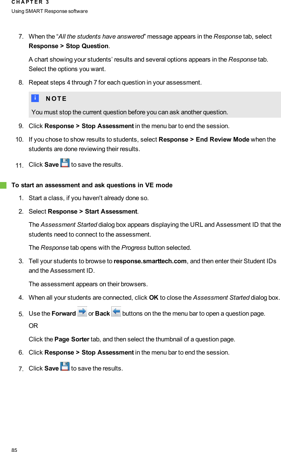 7. When the “All the students have answered” message appears in the Response tab, selectResponse &gt; Stop Question.A chart showing your students’ results and several options appears in the Response tab.Select the options you want.8. Repeat steps 4 through 7 for each question in your assessment.N N O T EYou must stop the current question before you can ask another question.9. Click Response &gt; Stop Assessment in the menu bar to end the session.10. If you chose to show results to students, select Response &gt; End Review Mode when thestudents are done reviewing their results.11. Click Save to save the results.gTo start an assessment and ask questions in VE mode1. Start a class, if you haven&apos;t already done so.2. Select Response &gt; Start Assessment.The Assessment Started dialog box appears displaying the URL and Assessment ID that thestudents need to connect to the assessment.The Response tab opens with the Progress button selected.3. Tell your students to browse to response.smarttech.com, and then enter their Student IDsand the Assessment ID.The assessment appears on their browsers.4. When all your students are connected, click OK to close the Assessment Started dialog box.5. Use the Forward or Back buttons on the the menu bar to open a question page.ORClick the Page Sorter tab, and then select the thumbnail of a question page.6. Click Response &gt; Stop Assessment in the menu bar to end the session.7. Click Save to save the results.C H A P T E R 3Using SMARTResponse software85