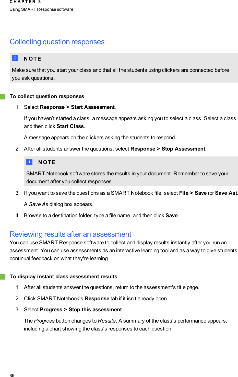 Collecting question responsesN N O T EMake sure that you start your class and that all the students using clickers are connected beforeyou ask questions.gTo collect question responses1. Select Response &gt; Start Assessment.If you haven’t started a class, a message appears asking you to select a class. Select a class,and then click Start Class.A message appears on the clickers asking the students to respond.2. After all students answer the questions, select Response &gt; Stop Assessment.N N O T ESMART Notebook software stores the results in your document. Remember to save yourdocument after you collect responses.3. If you want to save the questions as a SMART Notebook file, select File &gt; Save (or Save As).ASave As dialog box appears.4. Browse to a destination folder, type a file name, and then click Save.Reviewing results after an assessmentYou can use SMART Response software to collect and display results instantly after you run anassessment. You can use assessments as an interactive learning tool and as a way to give studentscontinual feedback on what they&apos;re learning.gTo display instant class assessment results1. After all students answer the questions, return to the assessment&apos;s title page.2. Click SMART Notebook&apos;s Response tab if it isn&apos;t already open.3. Select Progress &gt; Stop this assessment.The Progress button changes to Results. A summary of the class&apos;s performance appears,including a chart showing the class&apos;s responses to each question.C H A P T E R 3Using SMARTResponse software86