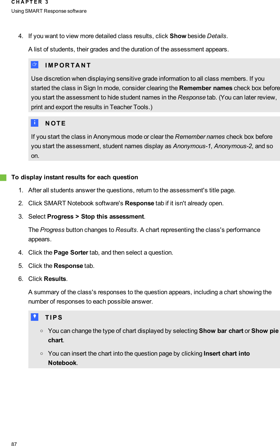 4. If you want to view more detailed class results, click Show beside Details.A list of students, their grades and the duration of the assessment appears.I I M P O R T A N TUse discretion when displaying sensitive grade information to all class members. If youstarted the class in Sign In mode, consider clearing the Remember names check box beforeyou start the assessment to hide student names in the Response tab. (You can later review,print and export the results in Teacher Tools.)N N O T EIf you start the class in Anonymous mode or clear the Remember names check box beforeyou start the assessment, student names display as Anonymous-1,Anonymous-2, and soon.gTo display instant results for each question1. After all students answer the questions, return to the assessment&apos;s title page.2. Click SMART Notebook software&apos;s Response tab if it isn&apos;t already open.3. Select Progress &gt; Stop this assessment.The Progress button changes to Results. A chart representing the class&apos;s performanceappears.4. Click the Page Sorter tab, and then select a question.5. Click the Response tab.6. Click Results.A summary of the class&apos;s responses to the question appears, including a chart showing thenumber of responses to each possible answer.T T I P SoYou can change the type of chart displayed by selecting Show bar chart or Show piechart.oYou can insert the chart into the question page by clicking Insert chart intoNotebook.C H A P T E R 3Using SMARTResponse software87