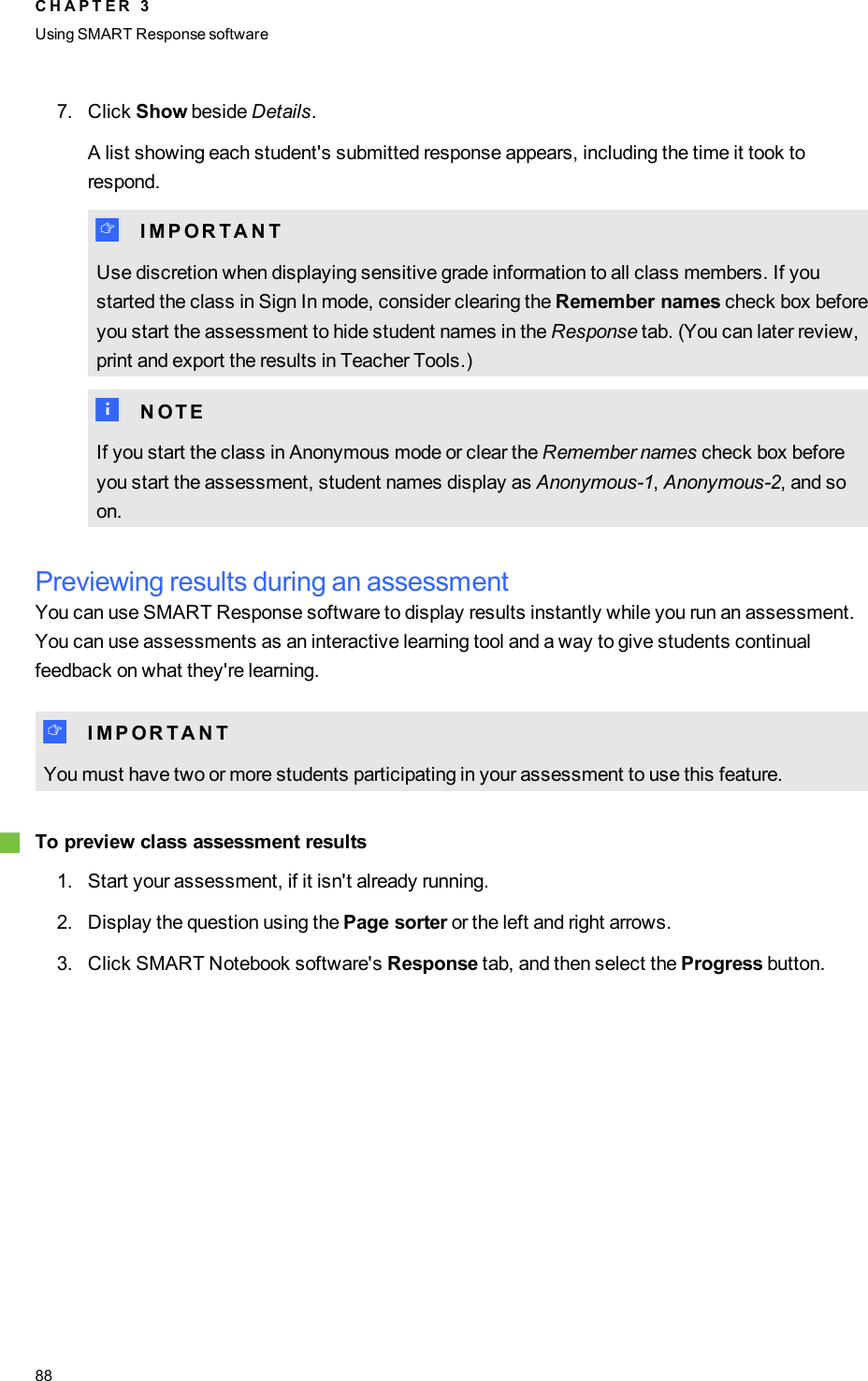 7. Click Show beside Details.A list showing each student&apos;s submitted response appears, including the time it took torespond.I I M P O R T A N TUse discretion when displaying sensitive grade information to all class members. If youstarted the class in Sign In mode, consider clearing the Remember names check box beforeyou start the assessment to hide student names in the Response tab. (You can later review,print and export the results in Teacher Tools.)N N O T EIf you start the class in Anonymous mode or clear the Remember names check box beforeyou start the assessment, student names display as Anonymous-1,Anonymous-2, and soon.Previewing results during an assessmentYou can use SMART Response software to display results instantly while you run an assessment.You can use assessments as an interactive learning tool and a way to give students continualfeedback on what they&apos;re learning.I I M P O R T A N TYou must have two or more students participating in your assessment to use this feature.gTo preview class assessment results1. Start your assessment, if it isn&apos;t already running.2. Display the question using the Page sorter or the left and right arrows.3. Click SMART Notebook software&apos;s Response tab, and then select the Progress button.C H A P T E R 3Using SMARTResponse software88