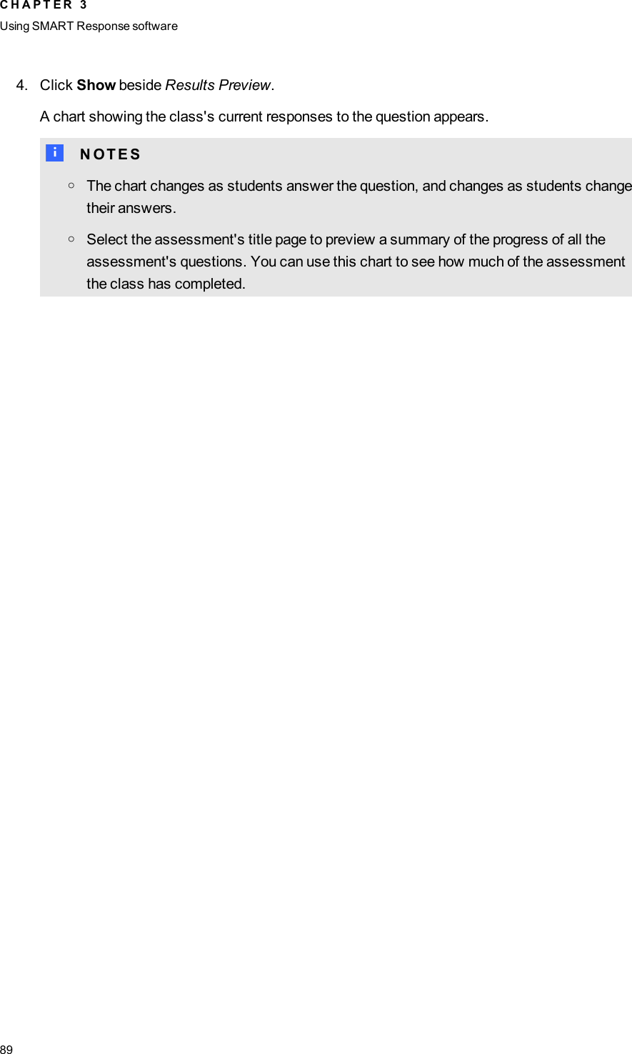 4. Click Show beside Results Preview.A chart showing the class&apos;s current responses to the question appears.N N O T E SoThe chart changes as students answer the question, and changes as students changetheir answers.oSelect the assessment&apos;s title page to preview a summary of the progress of all theassessment&apos;s questions. You can use this chart to see how much of the assessmentthe class has completed.C H A P T E R 3Using SMARTResponse software89