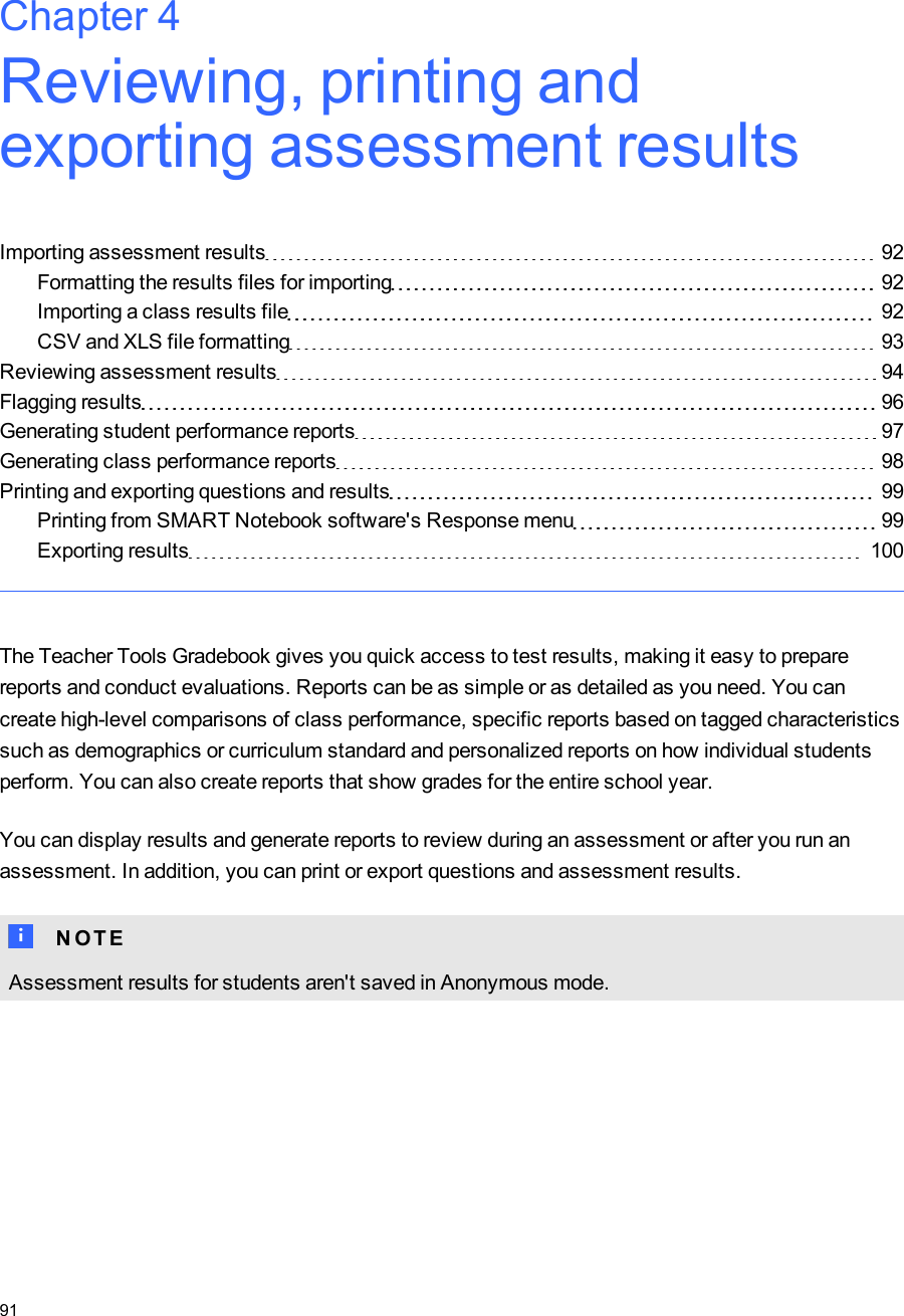 Chapter 4: Reviewing, printing andexporting assessment resultsImporting assessment results 92Formatting the results files for importing 92Importing a class results file 92CSV and XLS file formatting 93Reviewing assessment results 94Flagging results 96Generating student performance reports 97Generating class performance reports 98Printing and exporting questions and results 99Printing from SMARTNotebook software&apos;s Response menu 99Exporting results 100The Teacher Tools Gradebook gives you quick access to test results, making it easy to preparereports and conduct evaluations. Reports can be as simple or as detailed as you need. You cancreate high-level comparisons of class performance, specific reports based on tagged characteristicssuch as demographics or curriculum standard and personalized reports on how individual studentsperform. You can also create reports that show grades for the entire school year.You can display results and generate reports to review during an assessment or after you run anassessment. In addition, you can print or export questions and assessment results.N N O T EAssessment results for students aren&apos;t saved in Anonymous mode.Chapter 491