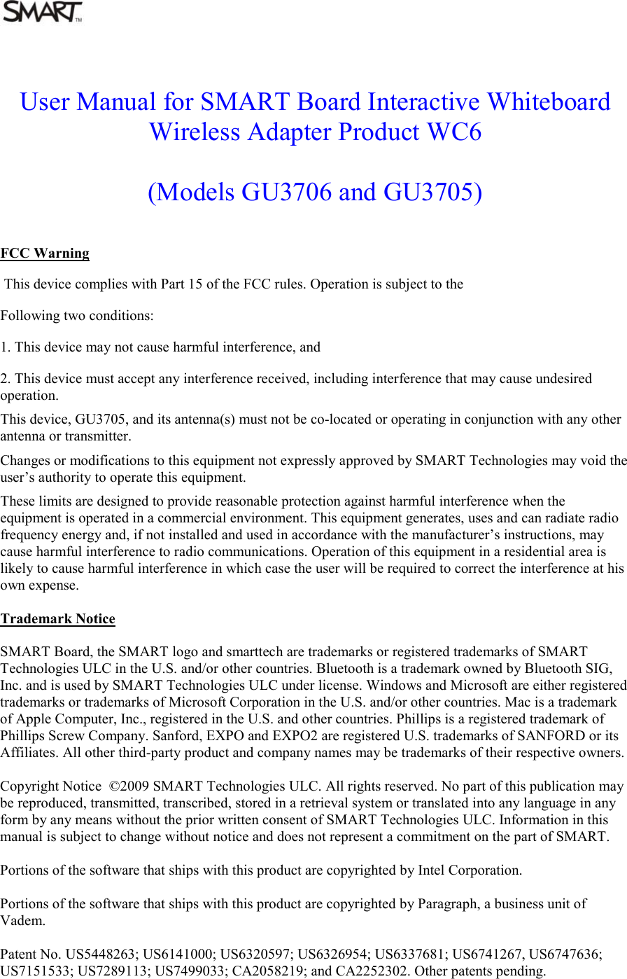  User Manual for SMART Board Interactive Whiteboard Wireless Adapter Product WC6  (Models GU3706 and GU3705)   FCC Warning  This device complies with Part 15 of the FCC rules. Operation is subject to the Following two conditions: 1. This device may not cause harmful interference, and 2. This device must accept any interference received, including interference that may cause undesired operation. This device, GU3705, and its antenna(s) must not be co-located or operating in conjunction with any other antenna or transmitter. Changes or modifications to this equipment not expressly approved by SMART Technologies may void the user’s authority to operate this equipment. These limits are designed to provide reasonable protection against harmful interference when the equipment is operated in a commercial environment. This equipment generates, uses and can radiate radio frequency energy and, if not installed and used in accordance with the manufacturer’s instructions, may cause harmful interference to radio communications. Operation of this equipment in a residential area is likely to cause harmful interference in which case the user will be required to correct the interference at his own expense.   Trademark Notice   SMART Board, the SMART logo and smarttech are trademarks or registered trademarks of SMART Technologies ULC in the U.S. and/or other countries. Bluetooth is a trademark owned by Bluetooth SIG, Inc. and is used by SMART Technologies ULC under license. Windows and Microsoft are either registered trademarks or trademarks of Microsoft Corporation in the U.S. and/or other countries. Mac is a trademark of Apple Computer, Inc., registered in the U.S. and other countries. Phillips is a registered trademark of Phillips Screw Company. Sanford, EXPO and EXPO2 are registered U.S. trademarks of SANFORD or its Affiliates. All other third-party product and company names may be trademarks of their respective owners.   Copyright Notice  ©2009 SMART Technologies ULC. All rights reserved. No part of this publication may be reproduced, transmitted, transcribed, stored in a retrieval system or translated into any language in any form by any means without the prior written consent of SMART Technologies ULC. Information in this manual is subject to change without notice and does not represent a commitment on the part of SMART.   Portions of the software that ships with this product are copyrighted by Intel Corporation.   Portions of the software that ships with this product are copyrighted by Paragraph, a business unit of Vadem.   Patent No. US5448263; US6141000; US6320597; US6326954; US6337681; US6741267, US6747636; US7151533; US7289113; US7499033; CA2058219; and CA2252302. Other patents pending.    