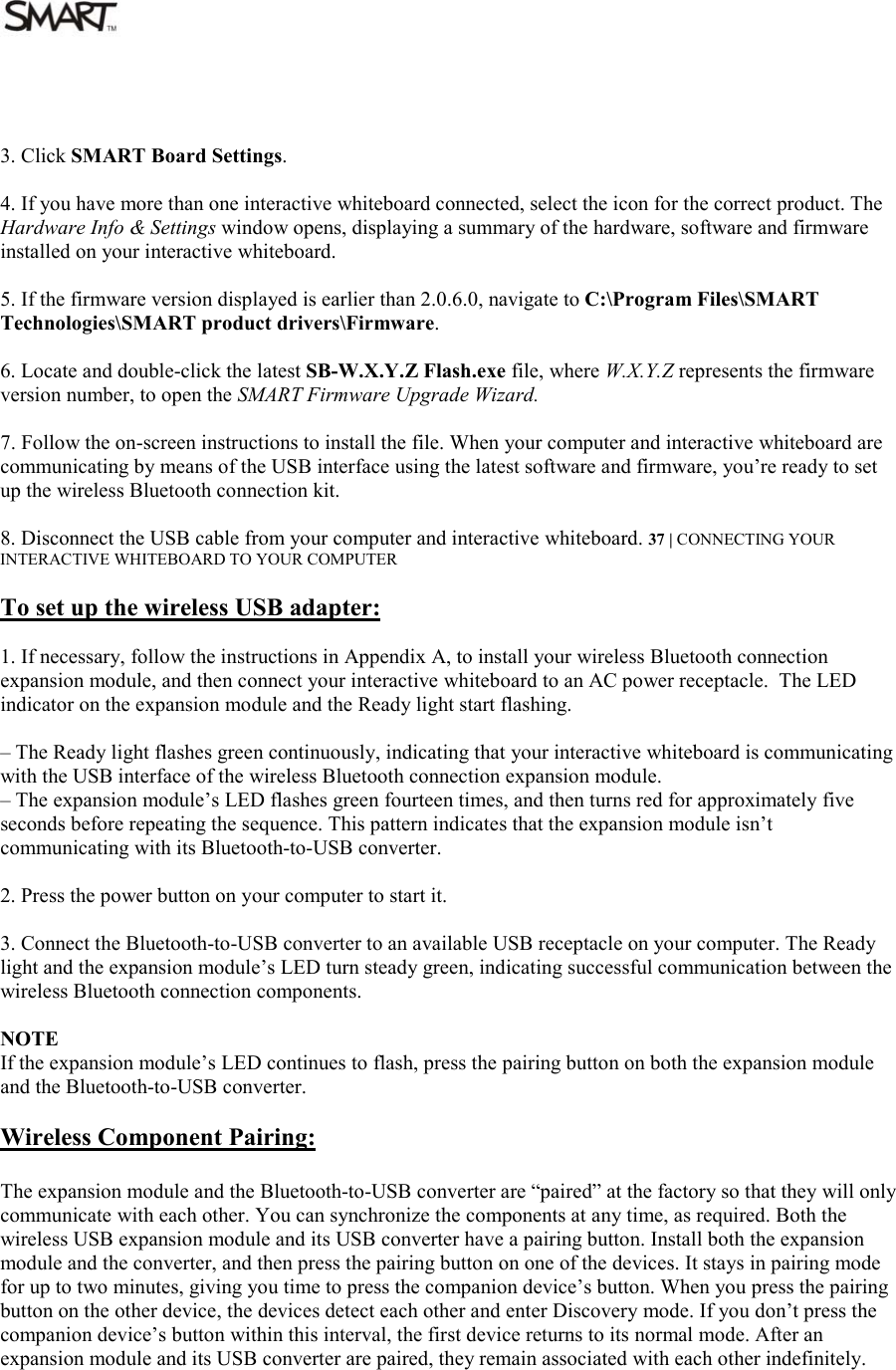   3. Click SMART Board Settings.  4. If you have more than one interactive whiteboard connected, select the icon for the correct product. The Hardware Info &amp; Settings window opens, displaying a summary of the hardware, software and firmware installed on your interactive whiteboard.  5. If the firmware version displayed is earlier than 2.0.6.0, navigate to C:\Program Files\SMART Technologies\SMART product drivers\Firmware.  6. Locate and double-click the latest SB-W.X.Y.Z Flash.exe file, where W.X.Y.Z represents the firmware version number, to open the SMART Firmware Upgrade Wizard.  7. Follow the on-screen instructions to install the file. When your computer and interactive whiteboard are communicating by means of the USB interface using the latest software and firmware, you’re ready to set up the wireless Bluetooth connection kit.  8. Disconnect the USB cable from your computer and interactive whiteboard. 37 | CONNECTING YOUR INTERACTIVE WHITEBOARD TO YOUR COMPUTER  To set up the wireless USB adapter:  1. If necessary, follow the instructions in Appendix A, to install your wireless Bluetooth connection expansion module, and then connect your interactive whiteboard to an AC power receptacle.  The LED indicator on the expansion module and the Ready light start flashing.  – The Ready light flashes green continuously, indicating that your interactive whiteboard is communicating with the USB interface of the wireless Bluetooth connection expansion module. – The expansion module’s LED flashes green fourteen times, and then turns red for approximately five seconds before repeating the sequence. This pattern indicates that the expansion module isn’t communicating with its Bluetooth-to-USB converter.  2. Press the power button on your computer to start it.  3. Connect the Bluetooth-to-USB converter to an available USB receptacle on your computer. The Ready light and the expansion module’s LED turn steady green, indicating successful communication between the wireless Bluetooth connection components.  NOTE If the expansion module’s LED continues to flash, press the pairing button on both the expansion module and the Bluetooth-to-USB converter.  Wireless Component Pairing:  The expansion module and the Bluetooth-to-USB converter are “paired” at the factory so that they will only communicate with each other. You can synchronize the components at any time, as required. Both the wireless USB expansion module and its USB converter have a pairing button. Install both the expansion module and the converter, and then press the pairing button on one of the devices. It stays in pairing mode for up to two minutes, giving you time to press the companion device’s button. When you press the pairing button on the other device, the devices detect each other and enter Discovery mode. If you don’t press the companion device’s button within this interval, the first device returns to its normal mode. After an expansion module and its USB converter are paired, they remain associated with each other indefinitely.     