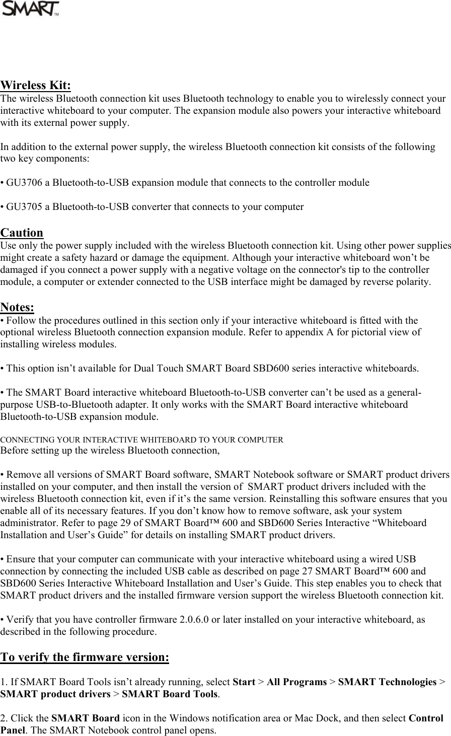   Wireless Kit: The wireless Bluetooth connection kit uses Bluetooth technology to enable you to wirelessly connect your interactive whiteboard to your computer. The expansion module also powers your interactive whiteboard with its external power supply.  In addition to the external power supply, the wireless Bluetooth connection kit consists of the following two key components:  • GU3706 a Bluetooth-to-USB expansion module that connects to the controller module  • GU3705 a Bluetooth-to-USB converter that connects to your computer  Caution Use only the power supply included with the wireless Bluetooth connection kit. Using other power supplies might create a safety hazard or damage the equipment. Although your interactive whiteboard won’t be damaged if you connect a power supply with a negative voltage on the connector&apos;s tip to the controller module, a computer or extender connected to the USB interface might be damaged by reverse polarity.  Notes: • Follow the procedures outlined in this section only if your interactive whiteboard is fitted with the optional wireless Bluetooth connection expansion module. Refer to appendix A for pictorial view of installing wireless modules.  • This option isn’t available for Dual Touch SMART Board SBD600 series interactive whiteboards.  • The SMART Board interactive whiteboard Bluetooth-to-USB converter can’t be used as a general-purpose USB-to-Bluetooth adapter. It only works with the SMART Board interactive whiteboard Bluetooth-to-USB expansion module.  CONNECTING YOUR INTERACTIVE WHITEBOARD TO YOUR COMPUTER Before setting up the wireless Bluetooth connection,  • Remove all versions of SMART Board software, SMART Notebook software or SMART product drivers installed on your computer, and then install the version of  SMART product drivers included with the wireless Bluetooth connection kit, even if it’s the same version. Reinstalling this software ensures that you enable all of its necessary features. If you don’t know how to remove software, ask your system administrator. Refer to page 29 of SMART Board™ 600 and SBD600 Series Interactive “Whiteboard Installation and User’s Guide” for details on installing SMART product drivers.  • Ensure that your computer can communicate with your interactive whiteboard using a wired USB connection by connecting the included USB cable as described on page 27 SMART Board™ 600 and SBD600 Series Interactive Whiteboard Installation and User’s Guide. This step enables you to check that SMART product drivers and the installed firmware version support the wireless Bluetooth connection kit.  • Verify that you have controller firmware 2.0.6.0 or later installed on your interactive whiteboard, as described in the following procedure.  To verify the firmware version:  1. If SMART Board Tools isn’t already running, select Start &gt; All Programs &gt; SMART Technologies &gt; SMART product drivers &gt; SMART Board Tools.  2. Click the SMART Board icon in the Windows notification area or Mac Dock, and then select Control Panel. The SMART Notebook control panel opens.  