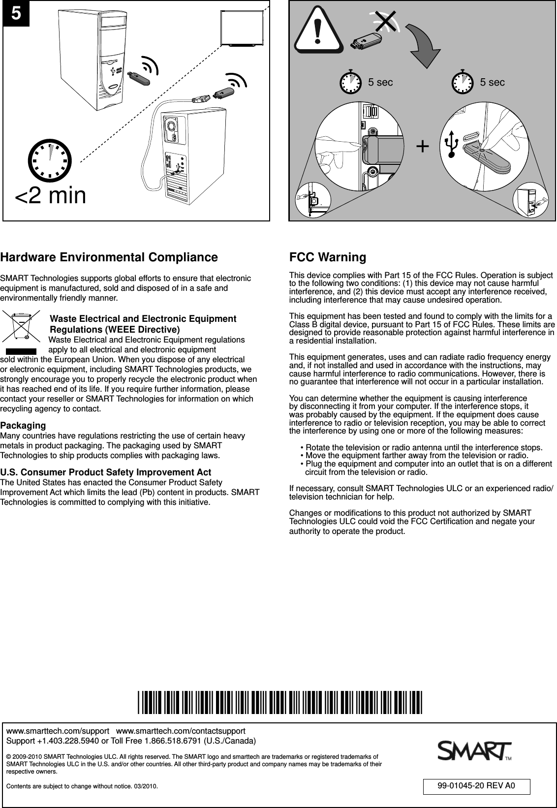 &lt;2 min+5 sec 5 sec5www.smarttech.com/support   www.smarttech.com/contactsupportSupport +1.403.228.5940 or Toll Free 1.866.518.6791 (U.S./Canada)99-01045-20 REV A0*99-01045-20-A0*Hardware Environmental ComplianceSMART Technologies supports global efforts to ensure that electronic equipment is manufactured, sold and disposed of in a safe and environmentally friendly manner.        Waste Electrical and Electronic Equipment                  Regulations (WEEE Directive)       Waste Electrical and Electronic Equipment regulations           apply to all electrical and electronic equipment     sold within the European Union. When you dispose of any electrical or electronic equipment, including SMART Technologies products, we strongly encourage you to properly recycle the electronic product when it has reached end of its life. If you require further information, please contact your reseller or SMART Technologies for information on which recycling agency to contact.PackagingMany countries have regulations restricting the use of certain heavy metals in product packaging. The packaging used by SMART Technologies to ship products complies with packaging laws.U.S. Consumer Product Safety Improvement ActThe United States has enacted the Consumer Product Safety Improvement Act which limits the lead (Pb) content in products. SMART Technologies is committed to complying with this initiative.© 2009-2010 SMART Technologies ULC. All rights reserved. The SMART logo and smarttech are trademarks or registered trademarks of SMART Technologies ULC in the U.S. and/or other countries. All other third-party product and company names may be trademarks of their respective owners.  Contents are subject to change without notice. 03/2010.FCC WarningThis device complies with Part 15 of the FCC Rules. Operation is subject to the following two conditions: (1) this device may not cause harmful interference, and (2) this device must accept any interference received, including interference that may cause undesired operation.This equipment has been tested and found to comply with the limits for a Class B digital device, pursuant to Part 15 of FCC Rules. These limits are designed to provide reasonable protection against harmful interference in a residential installation.This equipment generates, uses and can radiate radio frequency energy and, if not installed and used in accordance with the instructions, may cause harmful interference to radio communications. However, there is no guarantee that interference will not occur in a particular installation.You can determine whether the equipment is causing interference by disconnecting it from your computer. If the interference stops, it was probably caused by the equipment. If the equipment does cause interference to radio or television reception, you may be able to correct the interference by using one or more of the following measures:     • Rotate the television or radio antenna until the interference stops.     • Move the equipment farther away from the television or radio.     • Plug the equipment and computer into an outlet that is on a different         circuit from the television or radio.If necessary, consult SMART Technologies ULC or an experienced radio/television technician for help.Changes or modiﬁ cations to this product not authorized by SMART Technologies ULC could void the FCC Certiﬁ cation and negate your authority to operate the product.