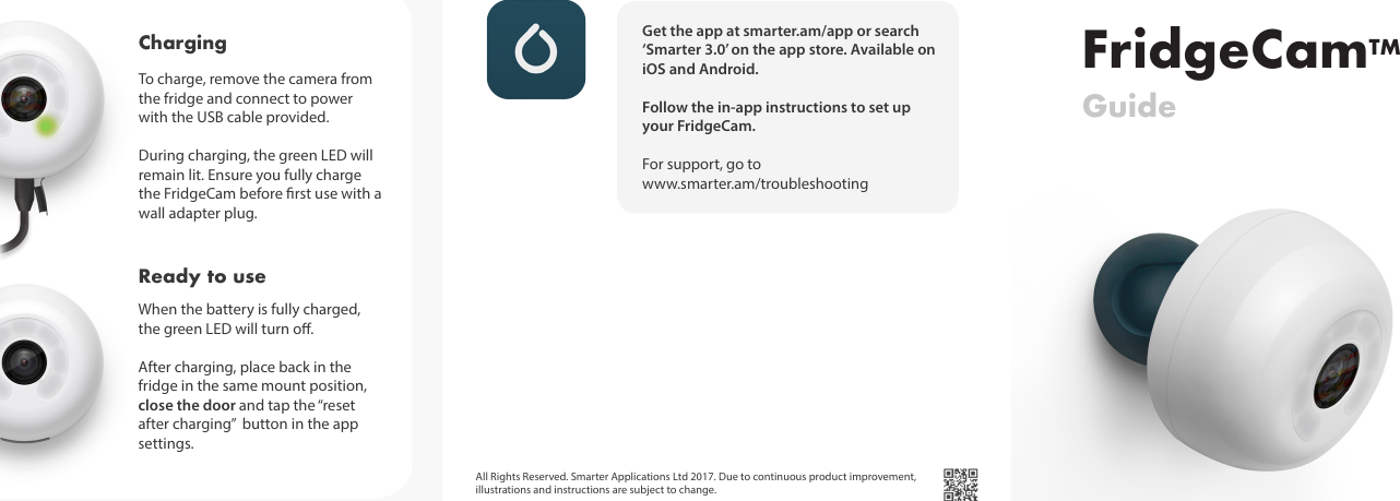 FridgeCamTMGuideGet the app at smarter.am/app or search &lsquo;Smarter 3.0&rsquo; on the app store. Available on iOS and Android. Follow the in-app instructions to set up your FridgeCam.   For support, go to www.smarter.am/troubleshootingTo charge, remove the camera from the fridge and connect to power with the USB cable provided. During charging, the green LED will remain lit. Ensure you fully charge the FridgeCam before rst use with a  wall adapter plug. Charging When the battery is fully charged, the green LED will turn o. After charging, place back in the fridge in the same mount position, close the door and tap the &ldquo;reset after charging&rdquo;  button in the app settings.Ready to useAll Rights Reserved. Smarter Applications Ltd 2017. Due to continuous product improvement, illustrations and instructions are subject to change. 
