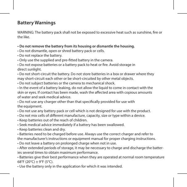 Battery WarningsWARNING: The battery pack shall not be exposed to excessive heat such as sunshine, re or the like.&bull; Do not remove the battery from its housing or dismantle the housing. &bull; Do not dismantle, open or shred battery pack or cells.&bull; Do not replace the battery. &bull; Only use the supplied and pre-tted battery in the camera. &bull; Do not expose batteries or a battery pack to heat or re. Avoid storage indirect sunlight.&bull; Do not short-circuit the battery. Do not store batteries in a box or drawer where theymay short-circuit each other or be short-circuited by other metal objects.&bull; Do not subject batteries or the camera to mechanical shock.&bull; In the event of a battery leaking, do not allow the liquid to come in contact with theskin or eyes. If contact has been made, wash the aected area with copious amountsof water and seek medical advice.&bull; Do not use any charger other than that specically provided for use withthe equipment.&bull; Do not use any battery pack or cell which is not designed for use with the product.&bull; Do not mix cells of dierent manufacture, capacity, size or type within a device.&bull; Keep batteries out of the reach of children.&bull; Seek medical advice immediately if a battery has been swallowed.&bull; Keep batteries clean and dry.&bull; Batteries need to be charged before use. Always use the correct charger and refer tothe manufacturer&rsquo;s instructions or equipment manual for proper charging instructions.&bull; Do not leave a battery on prolonged charge when not in use.&bull; After extended periods of storage, it may be necessary to charge and discharge the batter-ies several times to obtain maximum performance.&bull; Batteries give their best performance when they are operated at normal room temperature 68&deg;F (20&deg;C) &plusmn; 9&deg;F (5&deg;C). &bull; Use the battery only in the application for which it was intended.
