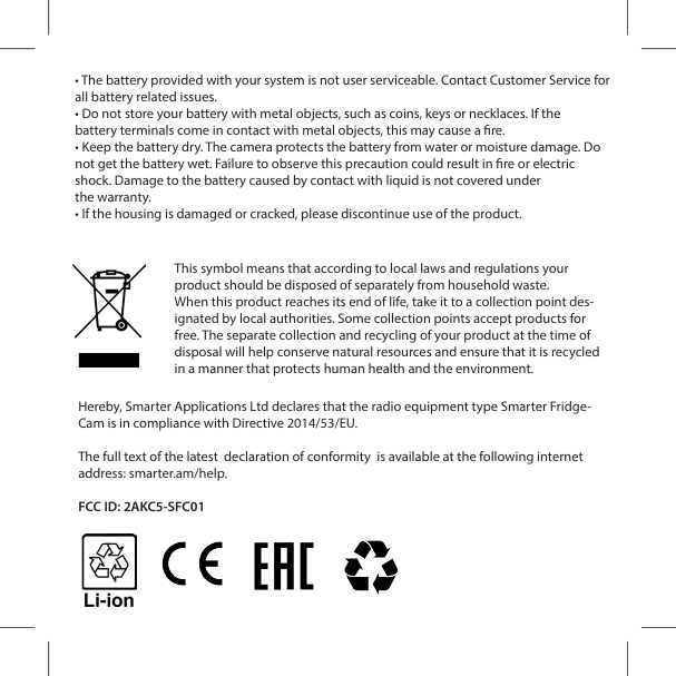 &bull; The battery provided with your system is not user serviceable. Contact Customer Service for all battery related issues.&bull; Do not store your battery with metal objects, such as coins, keys or necklaces. If thebattery terminals come in contact with metal objects, this may cause a re.&bull; Keep the battery dry. The camera protects the battery from water or moisture damage. Do not get the battery wet. Failure to observe this precaution could result in re or electricshock. Damage to the battery caused by contact with liquid is not covered underthe warranty.&bull; If the housing is damaged or cracked, please discontinue use of the product. This symbol means that according to local laws and regulations your product should be disposed of separately from household waste.When this product reaches its end of life, take it to a collection point des-ignated by local authorities. Some collection points accept products for free. The separate collection and recycling of your product at the time of disposal will help conserve natural resources and ensure that it is recycled in a manner that protects human health and the environment.Hereby, Smarter Applications Ltd declares that the radio equipment type Smarter Fridge-Cam is in compliance with Directive 2014/53/EU.The full text of the latest  declaration of conformity  is available at the following internet address: smarter.am/help.FCC ID: 2AKC5-SFC01