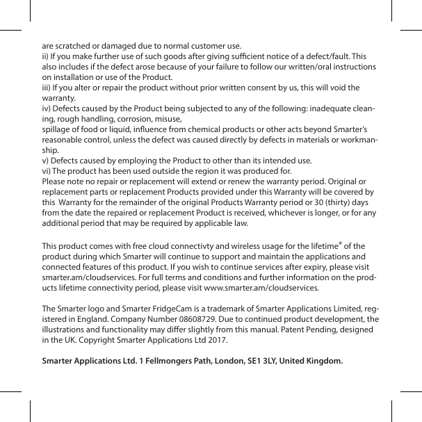 are scratched or damaged due to normal customer use.ii) If you make further use of such goods after giving sucient notice of a defect/fault. This also includes if the defect arose because of your failure to follow our written/oral instructions on installation or use of the Product. iii) If you alter or repair the product without prior written consent by us, this will void the warranty.iv) Defects caused by the Product being subjected to any of the following: inadequate clean-ing, rough handling, corrosion, misuse,spillage of food or liquid, inuence from chemical products or other acts beyond Smarter&rsquo;s reasonable control, unless the defect was caused directly by defects in materials or workman-ship.v) Defects caused by employing the Product to other than its intended use.vi) The product has been used outside the region it was produced for.Please note no repair or replacement will extend or renew the warranty period. Original or replacement parts or replacement Products provided under this Warranty will be covered by this  Warranty for the remainder of the original Products Warranty period or 30 (thirty) days from the date the repaired or replacement Product is received, whichever is longer, or for any additional period that may be required by applicable law.This product comes with free cloud connectivty and wireless usage for the lifetime* of the product during which Smarter will continue to support and maintain the applications and connected features of this product. If you wish to continue services after expiry, please visit smarter.am/cloudservices. For full terms and conditions and further information on the prod-ucts lifetime connectivity period, please visit www.smarter.am/cloudservices. The Smarter logo and Smarter FridgeCam is a trademark of Smarter Applications Limited, reg-istered in England. Company Number 08608729. Due to continued product development, the illustrations and functionality may dier slightly from this manual. Patent Pending, designed in the UK. Copyright Smarter Applications Ltd 2017.Smarter Applications Ltd. 1 Fellmongers Path, London, SE1 3LY, United Kingdom.