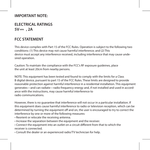 IMPORTANT NOTE:ELECTRICAL RATINGS5V        , 2AFCC STATEMENTThis device complies with Part 15 of the FCC Rules. Operation is subject to the following two conditions: (1) This device may not cause harmful interference; and (2) Thisdevice must accept any interference received, including interference that may cause unde-sired operation.Caution: To maintain compliance with the FCC&rsquo;s RF exposure guidelines, placethe unit at least 20cm from nearby persons.NOTE: This equipment has been tested and found to comply with the limits for a ClassB digital device, pursuant to part 15 of the FCC Rules. These limits are designed to provide reasonable protection against harmful interference in a residential installation. This equipment generates&mdash;and can radiate&mdash;radio frequency energy and, if not installed and used in accord-ance with the instructions, may cause harmful interference toradio communications.However, there is no guarantee that interference will not occur in a particular installation. If this equipment does cause harmful interference to radio or television reception, which can be determined by turning the equipment o and on, the user is encouraged to try to correct the interference by one or more of the following measures:&bull; Reorient or relocate the receiving antenna.&bull; Increase the separation between the equipment and the receiver.&bull; Connect the equipment into an outlet on a circuit dierent from that to which thereceiver is connected.&bull; Consult the dealer or an experienced radio/TV technician for help.the compliance with the FCC&rsquo;s RF exposure guideines, place