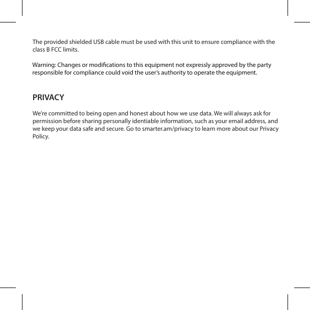 The provided shielded USB cable must be used with this unit to ensure compliance with the class B FCC limits.Warning: Changes or modications to this unit not expressly approved by the party responsi-ble for compliance could void the user&rsquo;s authority to operate the equipment.PRIVACYWe&rsquo;re committed to being open and honest about how we use data. We will always ask for permission before sharing personally identiable information, such as your email address, and we keep your data safe and secure. Go to smarter.am/privacy to learn more about our Privacy Policy.Warning: Changes or modications to this equipment not expressly approved by the party responsible for compliance could void the user&rsquo;s authority to operate the equipment.