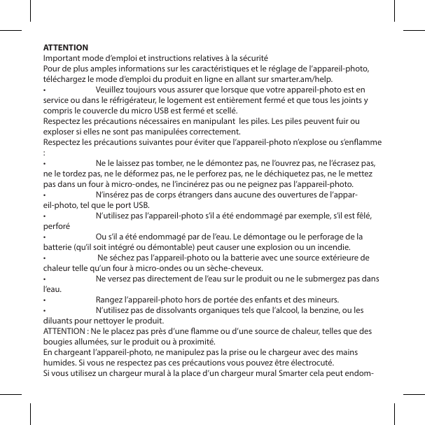 ATTENTIONImportant mode d&rsquo;emploi et instructions relatives &agrave; la s&eacute;curit&eacute;Pour de plus amples informations sur les caract&eacute;ristiques et le r&eacute;glage de l&rsquo;appareil-photo, t&eacute;l&eacute;chargez le mode d&rsquo;emploi du produit en ligne en allant sur smarter.am/help.&bull;  Veuillez toujours vous assurer que lorsque que votre appareil-photo est en service ou dans le r&eacute;frig&eacute;rateur, le logement est enti&egrave;rement ferm&eacute; et que tous les joints y compris le couvercle du micro USB est ferm&eacute; et scell&eacute;.Respectez les pr&eacute;cautions n&eacute;cessaires en manipulant  les piles. Les piles peuvent fuir ou exploser si elles ne sont pas manipul&eacute;es correctement.Respectez les pr&eacute;cautions suivantes pour &eacute;viter que l&rsquo;appareil-photo n&rsquo;explose ou s&rsquo;enamme :&bull;  Ne le laissez pas tomber, ne le d&eacute;montez pas, ne l&rsquo;ouvrez pas, ne l&rsquo;&eacute;crasez pas, ne le tordez pas, ne le d&eacute;formez pas, ne le perforez pas, ne le d&eacute;chiquetez pas, ne le mettez pas dans un four &agrave; micro-ondes, ne l&rsquo;incin&eacute;rez pas ou ne peignez pas l&rsquo;appareil-photo.&bull;  N&rsquo;ins&eacute;rez pas de corps &eacute;trangers dans aucune des ouvertures de l&rsquo;appar-eil-photo, tel que le port USB.&bull;  N&rsquo;utilisez pas l&rsquo;appareil-photo s&rsquo;il a &eacute;t&eacute; endommag&eacute; par exemple, s&rsquo;il est f&ecirc;l&eacute;, perfor&eacute;&bull;  Ou s&rsquo;il a &eacute;t&eacute; endommag&eacute; par de l&rsquo;eau. Le d&eacute;montage ou le perforage de la batterie (qu&rsquo;il soit int&eacute;gr&eacute; ou d&eacute;montable) peut causer une explosion ou un incendie.&bull;   Ne s&eacute;chez pas l&rsquo;appareil-photo ou la batterie avec une source ext&eacute;rieure de chaleur telle qu&rsquo;un four &agrave; micro-ondes ou un s&egrave;che-cheveux.&bull;  Ne versez pas directement de l&rsquo;eau sur le produit ou ne le submergez pas dans l&rsquo;eau.&bull;  Rangez l&rsquo;appareil-photo hors de port&eacute;e des enfants et des mineurs.&bull;  N&rsquo;utilisez pas de dissolvants organiques tels que l&rsquo;alcool, la benzine, ou les diluants pour nettoyer le produit.ATTENTION : Ne le placez pas pr&egrave;s d&rsquo;une amme ou d&rsquo;une source de chaleur, telles que des bougies allum&eacute;es, sur le produit ou &agrave; proximit&eacute;.En chargeant l&rsquo;appareil-photo, ne manipulez pas la prise ou le chargeur avec des mains humides. Si vous ne respectez pas ces pr&eacute;cautions vous pouvez &ecirc;tre &eacute;lectrocut&eacute;.Si vous utilisez un chargeur mural &agrave; la place d&rsquo;un chargeur mural Smarter cela peut endom-