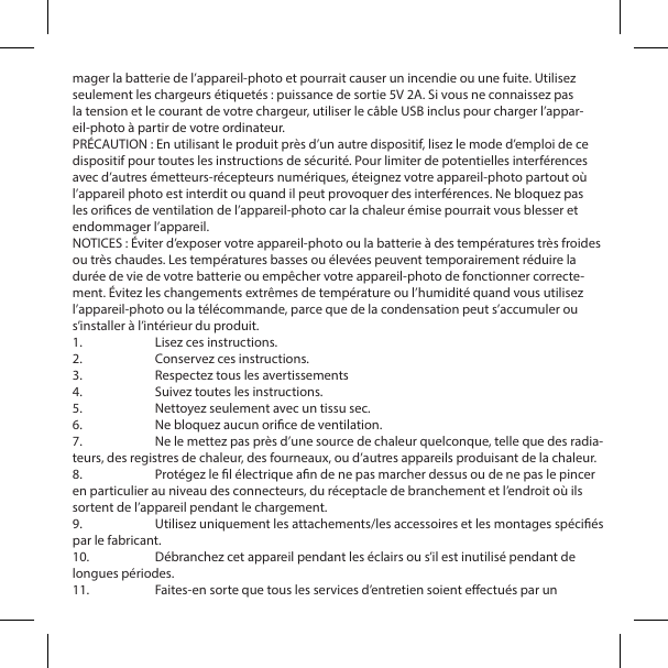 mager la batterie de l&rsquo;appareil-photo et pourrait causer un incendie ou une fuite. Utilisez seulement les chargeurs &eacute;tiquet&eacute;s : puissance de sortie 5V 2A. Si vous ne connaissez pas la tension et le courant de votre chargeur, utiliser le c&acirc;ble USB inclus pour charger l&rsquo;appar-eil-photo &agrave; partir de votre ordinateur.PR&Eacute;CAUTION : En utilisant le produit pr&egrave;s d&rsquo;un autre dispositif, lisez le mode d&rsquo;emploi de ce dispositif pour toutes les instructions de s&eacute;curit&eacute;. Pour limiter de potentielles interf&eacute;rences avec d&rsquo;autres &eacute;metteurs-r&eacute;cepteurs num&eacute;riques, &eacute;teignez votre appareil-photo partout o&ugrave; l&rsquo;appareil photo est interdit ou quand il peut provoquer des interf&eacute;rences. Ne bloquez pas les orices de ventilation de l&rsquo;appareil-photo car la chaleur &eacute;mise pourrait vous blesser et endommager l&rsquo;appareil.NOTICES : &Eacute;viter d&rsquo;exposer votre appareil-photo ou la batterie &agrave; des temp&eacute;ratures tr&egrave;s froides ou tr&egrave;s chaudes. Les temp&eacute;ratures basses ou &eacute;lev&eacute;es peuvent temporairement r&eacute;duire la dur&eacute;e de vie de votre batterie ou emp&ecirc;cher votre appareil-photo de fonctionner correcte-ment. &Eacute;vitez les changements extr&ecirc;mes de temp&eacute;rature ou l&rsquo;humidit&eacute; quand vous utilisez l&rsquo;appareil-photo ou la t&eacute;l&eacute;commande, parce que de la condensation peut s&rsquo;accumuler ou s&rsquo;installer &agrave; l&rsquo;int&eacute;rieur du produit.1.  Lisez ces instructions.2.  Conservez ces instructions.3.  Respectez tous les avertissements4.  Suivez toutes les instructions.5.  Nettoyez seulement avec un tissu sec.6.  Ne bloquez aucun orice de ventilation.7.  Ne le mettez pas pr&egrave;s d&rsquo;une source de chaleur quelconque, telle que des radia-teurs, des registres de chaleur, des fourneaux, ou d&rsquo;autres appareils produisant de la chaleur.8.  Prot&eacute;gez le l &eacute;lectrique an de ne pas marcher dessus ou de ne pas le pincer en particulier au niveau des connecteurs, du r&eacute;ceptacle de branchement et l&rsquo;endroit o&ugrave; ils sortent de l&rsquo;appareil pendant le chargement.9.  Utilisez uniquement les attachements/les accessoires et les montages sp&eacute;ci&eacute;s par le fabricant.10.  D&eacute;branchez cet appareil pendant les &eacute;clairs ou s&rsquo;il est inutilis&eacute; pendant de longues p&eacute;riodes.11.  Faites-en sorte que tous les services d&rsquo;entretien soient eectu&eacute;s par un 