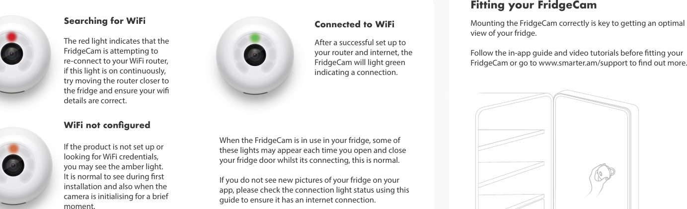 If the product is not set up or looking for WiFi credentials, you may see the amber light. It is normal to see during rst installation and also when the camera is initialising for a brief moment.Searching for WiFiThe red light indicates that the FridgeCam is attempting to re-connect to your WiFi router, if this light is on continuously, try moving the router closer to the fridge and ensure your wi details are correct. WiFi not conguredAfter a successful set up to your router and internet, the FridgeCam will light green indicating a connection.Connected to WiFi Mounting the FridgeCam correctly is key to getting an optimal view of your fridge.Follow the in-app guide and video tutorials before tting your FridgeCam or go to www.smarter.am/support to nd out more. Fitting your FridgeCamWhen the FridgeCam is in use in your fridge, some of these lights may appear each time you open and close your fridge door whilst its connecting, this is normal. If you do not see new pictures of your fridge on your app, please check the connection light status using this guide to ensure it has an internet connection. 