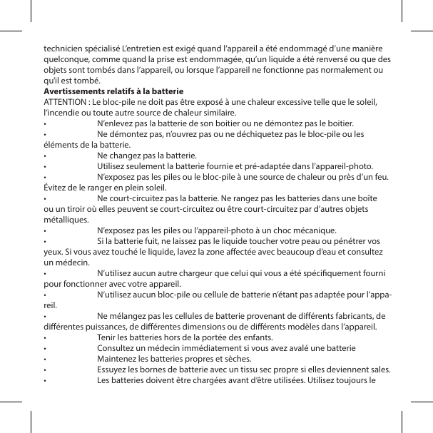 technicien sp&eacute;cialis&eacute; L&rsquo;entretien est exig&eacute; quand l&rsquo;appareil a &eacute;t&eacute; endommag&eacute; d&rsquo;une mani&egrave;re quelconque, comme quand la prise est endommag&eacute;e, qu&rsquo;un liquide a &eacute;t&eacute; renvers&eacute; ou que des objets sont tomb&eacute;s dans l&rsquo;appareil, ou lorsque l&rsquo;appareil ne fonctionne pas normalement ou qu&rsquo;il est tomb&eacute;.Avertissements relatifs &agrave; la batterieATTENTION : Le bloc-pile ne doit pas &ecirc;tre expos&eacute; &agrave; une chaleur excessive telle que le soleil, l&rsquo;incendie ou toute autre source de chaleur similaire.&bull;  N&rsquo;enlevez pas la batterie de son boitier ou ne d&eacute;montez pas le boitier.&bull;  Ne d&eacute;montez pas, n&rsquo;ouvrez pas ou ne d&eacute;chiquetez pas le bloc-pile ou les &eacute;l&eacute;ments de la batterie.&bull;  Ne changez pas la batterie.&bull;  Utilisez seulement la batterie fournie et pr&eacute;-adapt&eacute;e dans l&rsquo;appareil-photo.&bull;  N&rsquo;exposez pas les piles ou le bloc-pile &agrave; une source de chaleur ou pr&egrave;s d&rsquo;un feu. &Eacute;vitez de le ranger en plein soleil.&bull;  Ne court-circuitez pas la batterie. Ne rangez pas les batteries dans une bo&icirc;te ou un tiroir o&ugrave; elles peuvent se court-circuitez ou &ecirc;tre court-circuitez par d&rsquo;autres objets m&eacute;talliques.&bull;  N&rsquo;exposez pas les piles ou l&rsquo;appareil-photo &agrave; un choc m&eacute;canique.&bull;  Si la batterie fuit, ne laissez pas le liquide toucher votre peau ou p&eacute;n&eacute;trer vos yeux. Si vous avez touch&eacute; le liquide, lavez la zone aect&eacute;e avec beaucoup d&rsquo;eau et consultez un m&eacute;decin.&bull;  N&rsquo;utilisez aucun autre chargeur que celui qui vous a &eacute;t&eacute; sp&eacute;ciquement fourni pour fonctionner avec votre appareil.&bull;  N&rsquo;utilisez aucun bloc-pile ou cellule de batterie n&rsquo;&eacute;tant pas adapt&eacute;e pour l&rsquo;appa-reil.&bull;  Ne m&eacute;langez pas les cellules de batterie provenant de di&eacute;rents fabricants, de di&eacute;rentes puissances, de di&eacute;rentes dimensions ou de di&eacute;rents mod&egrave;les dans l&rsquo;appareil.&bull;  Tenir les batteries hors de la port&eacute;e des enfants.&bull;  Consultez un m&eacute;decin imm&eacute;diatement si vous avez aval&eacute; une batterie &bull;  Maintenez les batteries propres et s&egrave;ches.&bull;  Essuyez les bornes de batterie avec un tissu sec propre si elles deviennent sales.&bull;  Les batteries doivent &ecirc;tre charg&eacute;es avant d&rsquo;&ecirc;tre utilis&eacute;es. Utilisez toujours le 