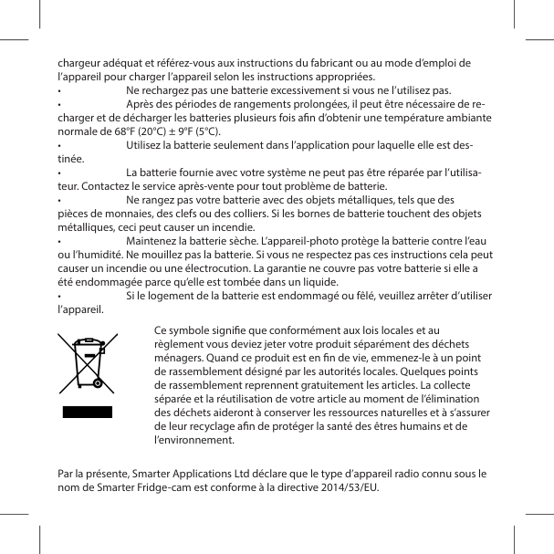 chargeur ad&eacute;quat et r&eacute;f&eacute;rez-vous aux instructions du fabricant ou au mode d&rsquo;emploi de l&rsquo;appareil pour charger l&rsquo;appareil selon les instructions appropri&eacute;es.&bull;  Ne rechargez pas une batterie excessivement si vous ne l&rsquo;utilisez pas.&bull;  Apr&egrave;s des p&eacute;riodes de rangements prolong&eacute;es, il peut &ecirc;tre n&eacute;cessaire de re-charger et de d&eacute;charger les batteries plusieurs fois an d&rsquo;obtenir une temp&eacute;rature ambiante normale de 68&deg;F (20&deg;C) &plusmn; 9&deg;F (5&deg;C).&bull;  Utilisez la batterie seulement dans l&rsquo;application pour laquelle elle est des-tin&eacute;e.&bull;  La batterie fournie avec votre syst&egrave;me ne peut pas &ecirc;tre r&eacute;par&eacute;e par l&rsquo;utilisa-teur. Contactez le service apr&egrave;s-vente pour tout probl&egrave;me de batterie.&bull;  Ne rangez pas votre batterie avec des objets m&eacute;talliques, tels que des pi&egrave;ces de monnaies, des clefs ou des colliers. Si les bornes de batterie touchent des objets m&eacute;talliques, ceci peut causer un incendie.&bull;  Maintenez la batterie s&egrave;che. L&rsquo;appareil-photo prot&egrave;ge la batterie contre l&rsquo;eau ou l&rsquo;humidit&eacute;. Ne mouillez pas la batterie. Si vous ne respectez pas ces instructions cela peut causer un incendie ou une &eacute;lectrocution. La garantie ne couvre pas votre batterie si elle a &eacute;t&eacute; endommag&eacute;e parce qu&rsquo;elle est tomb&eacute;e dans un liquide.&bull;  Si le logement de la batterie est endommag&eacute; ou f&ecirc;l&eacute;, veuillez arr&ecirc;ter d&rsquo;utiliser l&rsquo;appareil. Par la pr&eacute;sente, Smarter Applications Ltd d&eacute;clare que le type d&rsquo;appareil radio connu sous le nom de Smarter Fridge-cam est conforme &agrave; la directive 2014/53/EU.Ce symbole signie que conform&eacute;ment aux lois locales et au r&egrave;glement vous deviez jeter votre produit s&eacute;par&eacute;ment des d&eacute;chets m&eacute;nagers. Quand ce produit est en n de vie, emmenez-le &agrave; un point de rassemblement d&eacute;sign&eacute; par les autorit&eacute;s locales. Quelques points de rassemblement reprennent gratuitement les articles. La collecte s&eacute;par&eacute;e et la r&eacute;utilisation de votre article au moment de l&rsquo;&eacute;limination des d&eacute;chets aideront &agrave; conserver les ressources naturelles et &agrave; s&rsquo;assurer de leur recyclage an de prot&eacute;ger la sant&eacute; des &ecirc;tres humains et de l&rsquo;environnement.