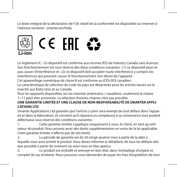 Le texte int&eacute;gral de la d&eacute;claration de l&rsquo;UE relatif de la conformit&eacute; est disponible sur internet &agrave; l&rsquo;adresse suivante : smarter.am/help.Le r&egrave;glement IC : Ce dispositif est conforme aux normes RSS de Industry Canada sans licences. Son fonctionnement est sous r&eacute;serve des deux conditions suivantes : (1) ce dispositif peut ne pas causer d&rsquo;interf&eacute;rence et ; (2) ce dispositif doit accepter toute interf&eacute;rence y compris les interf&eacute;rences qui peuvent causer le fonctionnement non d&eacute;sir&eacute; de l&rsquo;appareil.Cet appareillage num&eacute;rique de classe B est conforme au ICES-003 canadien.La caract&eacute;ristique de s&eacute;lection du code du pays est d&eacute;sactiv&eacute;e pour les articles lanc&eacute;s sur le march&eacute; aux &Eacute;tats-Unis et au Canada.Pour les appareils disponibles sur les march&eacute;s am&eacute;ricains / canadiens, seulement la chaine 1~11 peut &ecirc;tre actionn&eacute;e. La s&eacute;lection d&rsquo;autres chaines n&rsquo;est pas possible.UNE GARANTIE LIMIT&Eacute;E ET UNE CLAUSE DE NON-RESPONSABILIT&Eacute; DE SMARTER APPLI-CATIONS LTDSmarter Applications Ltd garantie que l&rsquo;article ci-joint sera exempt de tout d&eacute;faut dans l&rsquo;appar-eil et dans la fabrication, et convient qu&rsquo;il r&eacute;parera ou remplacera &agrave; sa convenance tout produit d&eacute;fectueux sous r&eacute;serve des conditions suivantes :1.  Cette garantie limit&eacute;e s&rsquo;applique uniquement &agrave; vous, le client, en tant qu&rsquo;utili-sateur du produit. Vous pouvez avoir des droits suppl&eacute;mentaires en vertu de la loi applicable. Cette garantie limit&eacute;e n&rsquo;aecte pas de tels droits.2.  La p&eacute;riode de garantie est de 24 (vingt-quatre) mois &agrave; partir de la date &agrave; laquelle vous avez achet&eacute; le produit. Vous devez informer le d&eacute;taillant, de tous les d&eacute;fauts d&egrave;s que possible &agrave; partir du moment o&ugrave; vous vous en &ecirc;tes aper&ccedil;u.3.  Le produit est emball&eacute; et renvoy&eacute; en bon &eacute;tat, dans l&rsquo;emballage d&rsquo;origine et complet (le cas &eacute;ch&eacute;ant). Nous pouvons vous demander de payer les frais d&rsquo;exp&eacute;dition de tout 