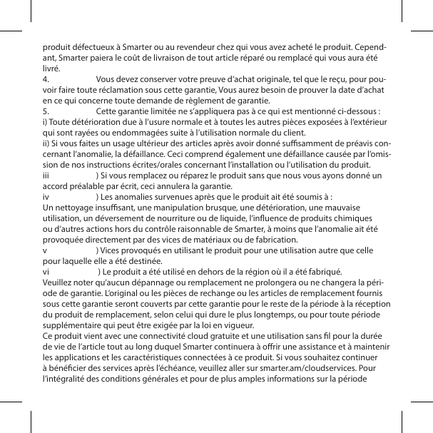 produit d&eacute;fectueux &agrave; Smarter ou au revendeur chez qui vous avez achet&eacute; le produit. Cepend-ant, Smarter paiera le co&ucirc;t de livraison de tout article r&eacute;par&eacute; ou remplac&eacute; qui vous aura &eacute;t&eacute; livr&eacute;.4.  Vous devez conserver votre preuve d&rsquo;achat originale, tel que le re&ccedil;u, pour pou-voir faire toute r&eacute;clamation sous cette garantie, Vous aurez besoin de prouver la date d&rsquo;achat en ce qui concerne toute demande de r&egrave;glement de garantie.5.  Cette garantie limit&eacute;e ne s&rsquo;appliquera pas &agrave; ce qui est mentionn&eacute; ci-dessous :i) Toute d&eacute;t&eacute;rioration due &agrave; l&rsquo;usure normale et &agrave; toutes les autres pi&egrave;ces expos&eacute;es &agrave; l&rsquo;ext&eacute;rieur qui sont ray&eacute;es ou endommag&eacute;es suite &agrave; l&rsquo;utilisation normale du client.ii) Si vous faites un usage ult&eacute;rieur des articles apr&egrave;s avoir donn&eacute; susamment de pr&eacute;avis con-cernant l&rsquo;anomalie, la d&eacute;faillance. Ceci comprend &eacute;galement une d&eacute;faillance caus&eacute;e par l&rsquo;omis-sion de nos instructions &eacute;crites/orales concernant l&rsquo;installation ou l&rsquo;utilisation du produit.iii  ) Si vous remplacez ou r&eacute;parez le produit sans que nous vous ayons donn&eacute; un accord pr&eacute;alable par &eacute;crit, ceci annulera la garantie.iv  ) Les anomalies survenues apr&egrave;s que le produit ait &eacute;t&eacute; soumis &agrave; :Un nettoyage insusant, une manipulation brusque, une d&eacute;t&eacute;rioration, une mauvaise utilisation, un d&eacute;versement de nourriture ou de liquide, l&rsquo;inuence de produits chimiques ou d&rsquo;autres actions hors du contr&ocirc;le raisonnable de Smarter, &agrave; moins que l&rsquo;anomalie ait &eacute;t&eacute; provoqu&eacute;e directement par des vices de mat&eacute;riaux ou de fabrication.v  ) Vices provoqu&eacute;s en utilisant le produit pour une utilisation autre que celle pour laquelle elle a &eacute;t&eacute; destin&eacute;e.vi   ) Le produit a &eacute;t&eacute; utilis&eacute; en dehors de la r&eacute;gion o&ugrave; il a &eacute;t&eacute; fabriqu&eacute;.Veuillez noter qu&rsquo;aucun d&eacute;pannage ou remplacement ne prolongera ou ne changera la p&eacute;ri-ode de garantie. L&rsquo;original ou les pi&egrave;ces de rechange ou les articles de remplacement fournis sous cette garantie seront couverts par cette garantie pour le reste de la p&eacute;riode &agrave; la r&eacute;ception du produit de remplacement, selon celui qui dure le plus longtemps, ou pour toute p&eacute;riode suppl&eacute;mentaire qui peut &ecirc;tre exig&eacute;e par la loi en vigueur.Ce produit vient avec une connectivit&eacute; cloud gratuite et une utilisation sans l pour la dur&eacute;e de vie de l&rsquo;article tout au long duquel Smarter continuera &agrave; orir une assistance et &agrave; maintenir les applications et les caract&eacute;ristiques connect&eacute;es &agrave; ce produit. Si vous souhaitez continuer &agrave; b&eacute;n&eacute;cier des services apr&egrave;s l&rsquo;&eacute;ch&eacute;ance, veuillez aller sur smarter.am/cloudservices. Pour l&rsquo;int&eacute;gralit&eacute; des conditions g&eacute;n&eacute;rales et pour de plus amples informations sur la p&eacute;riode 