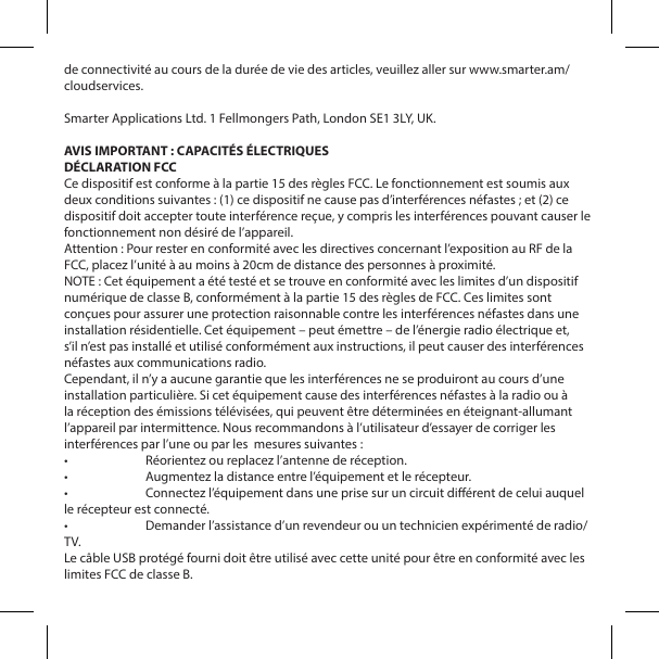 de connectivit&eacute; au cours de la dur&eacute;e de vie des articles, veuillez aller sur www.smarter.am/cloudservices.Smarter Applications Ltd. 1 Fellmongers Path, London SE1 3LY, UK. AVIS IMPORTANT : CAPACIT&Eacute;S &Eacute;LECTRIQUESD&Eacute;CLARATION FCCCe dispositif est conforme &agrave; la partie 15 des r&egrave;gles FCC. Le fonctionnement est soumis aux deux conditions suivantes : (1) ce dispositif ne cause pas d&rsquo;interf&eacute;rences n&eacute;fastes ; et (2) ce dispositif doit accepter toute interf&eacute;rence re&ccedil;ue, y compris les interf&eacute;rences pouvant causer le fonctionnement non d&eacute;sir&eacute; de l&rsquo;appareil.Attention : Pour rester en conformit&eacute; avec les directives concernant l&rsquo;exposition au RF de la FCC, placez l&rsquo;unit&eacute; &agrave; au moins &agrave; 20cm de distance des personnes &agrave; proximit&eacute;.NOTE : Cet &eacute;quipement a &eacute;t&eacute; test&eacute; et se trouve en conformit&eacute; avec les limites d&rsquo;un dispositif num&eacute;rique de classe B, conform&eacute;ment &agrave; la partie 15 des r&egrave;gles de FCC. Ces limites sont con&ccedil;ues pour assurer une protection raisonnable contre les interf&eacute;rences n&eacute;fastes dans une installation r&eacute;sidentielle. Cet &eacute;quipement &ndash; peut &eacute;mettre &ndash; de l&rsquo;&eacute;nergie radio &eacute;lectrique et, s&rsquo;il n&rsquo;est pas install&eacute; et utilis&eacute; conform&eacute;ment aux instructions, il peut causer des interf&eacute;rences n&eacute;fastes aux communications radio.Cependant, il n&rsquo;y a aucune garantie que les interf&eacute;rences ne se produiront au cours d&rsquo;une installation particuli&egrave;re. Si cet &eacute;quipement cause des interf&eacute;rences n&eacute;fastes &agrave; la radio ou &agrave; la r&eacute;ception des &eacute;missions t&eacute;l&eacute;vis&eacute;es, qui peuvent &ecirc;tre d&eacute;termin&eacute;es en &eacute;teignant-allumant l&rsquo;appareil par intermittence. Nous recommandons &agrave; l&rsquo;utilisateur d&rsquo;essayer de corriger les interf&eacute;rences par l&rsquo;une ou par les  mesures suivantes :&bull;  R&eacute;orientez ou replacez l&rsquo;antenne de r&eacute;ception.&bull;  Augmentez la distance entre l&rsquo;&eacute;quipement et le r&eacute;cepteur.&bull;  Connectez l&rsquo;&eacute;quipement dans une prise sur un circuit di&eacute;rent de celui auquel le r&eacute;cepteur est connect&eacute;.&bull;  Demander l&rsquo;assistance d&rsquo;un revendeur ou un technicien exp&eacute;riment&eacute; de radio/TV.Le c&acirc;ble USB prot&eacute;g&eacute; fourni doit &ecirc;tre utilis&eacute; avec cette unit&eacute; pour &ecirc;tre en conformit&eacute; avec les limites FCC de classe B.
