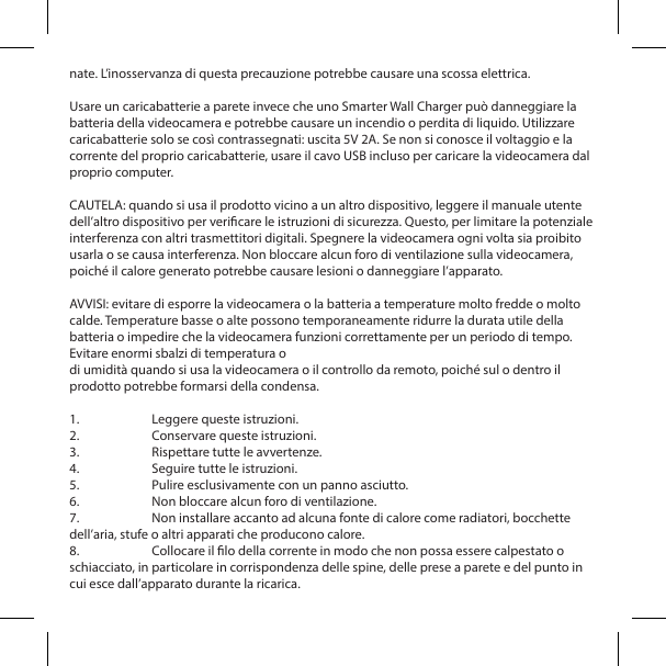nate. L&rsquo;inosservanza di questa precauzione potrebbe causare una scossa elettrica.Usare un caricabatterie a parete invece che uno Smarter Wall Charger pu&ograve; danneggiare la batteria della videocamera e potrebbe causare un incendio o perdita di liquido. Utilizzare caricabatterie solo se cos&igrave; contrassegnati: uscita 5V 2A. Se non si conosce il voltaggio e la corrente del proprio caricabatterie, usare il cavo USB incluso per caricare la videocamera dal proprio computer.CAUTELA: quando si usa il prodotto vicino a un altro dispositivo, leggere il manuale utente dell&rsquo;altro dispositivo per vericare le istruzioni di sicurezza. Questo, per limitare la potenziale interferenza con altri trasmettitori digitali. Spegnere la videocamera ogni volta sia proibito usarla o se causa interferenza. Non bloccare alcun foro di ventilazione sulla videocamera, poich&eacute; il calore generato potrebbe causare lesioni o danneggiare l&rsquo;apparato.AVVISI: evitare di esporre la videocamera o la batteria a temperature molto fredde o molto calde. Temperature basse o alte possono temporaneamente ridurre la durata utile della batteria o impedire che la videocamera funzioni correttamente per un periodo di tempo. Evitare enormi sbalzi di temperatura odi umidit&agrave; quando si usa la videocamera o il controllo da remoto, poich&eacute; sul o dentro il prodotto potrebbe formarsi della condensa.1.  Leggere queste istruzioni.2.  Conservare queste istruzioni.3.  Rispettare tutte le avvertenze.4.  Seguire tutte le istruzioni.5.  Pulire esclusivamente con un panno asciutto.6.  Non bloccare alcun foro di ventilazione.7.  Non installare accanto ad alcuna fonte di calore come radiatori, bocchette dell&rsquo;aria, stufe o altri apparati che producono calore.8.  Collocare il lo della corrente in modo che non possa essere calpestato o schiacciato, in particolare in corrispondenza delle spine, delle prese a parete e del punto in cui esce dall&rsquo;apparato durante la ricarica.