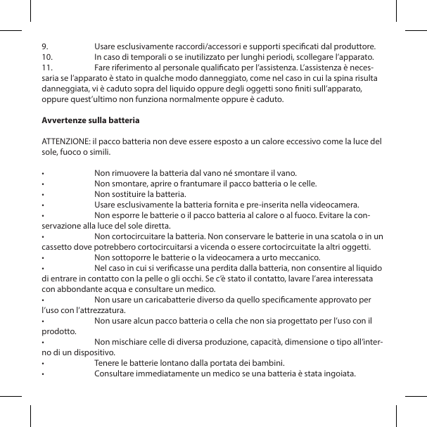 9.  Usare esclusivamente raccordi/accessori e supporti specicati dal produttore.10.  In caso di temporali o se inutilizzato per lunghi periodi, scollegare l&rsquo;apparato.11.  Fare riferimento al personale qualicato per l&rsquo;assistenza. L&rsquo;assistenza &egrave; neces-saria se l&rsquo;apparato &egrave; stato in qualche modo danneggiato, come nel caso in cui la spina risulta danneggiata, vi &egrave; caduto sopra del liquido oppure degli oggetti sono niti sull&rsquo;apparato, oppure quest&rsquo;ultimo non funziona normalmente oppure &egrave; caduto.Avvertenze sulla batteriaATTENZIONE: il pacco batteria non deve essere esposto a un calore eccessivo come la luce del sole, fuoco o simili.&bull;  Non rimuovere la batteria dal vano n&eacute; smontare il vano.&bull;  Non smontare, aprire o frantumare il pacco batteria o le celle.&bull;  Non sostituire la batteria.&bull;  Usare esclusivamente la batteria fornita e pre-inserita nella videocamera.&bull;  Non esporre le batterie o il pacco batteria al calore o al fuoco. Evitare la con-servazione alla luce del sole diretta.&bull;  Non cortocircuitare la batteria. Non conservare le batterie in una scatola o in un cassetto dove potrebbero cortocircuitarsi a vicenda o essere cortocircuitate la altri oggetti.&bull;  Non sottoporre le batterie o la videocamera a urto meccanico.&bull;  Nel caso in cui si vericasse una perdita dalla batteria, non consentire al liquido di entrare in contatto con la pelle o gli occhi. Se c&rsquo;&egrave; stato il contatto, lavare l&rsquo;area interessata con abbondante acqua e consultare un medico.&bull;  Non usare un caricabatterie diverso da quello specicamente approvato per l&rsquo;uso con l&rsquo;attrezzatura.&bull;  Non usare alcun pacco batteria o cella che non sia progettato per l&rsquo;uso con il prodotto.&bull;  Non mischiare celle di diversa produzione, capacit&agrave;, dimensione o tipo all&rsquo;inter-no di un dispositivo.&bull;  Tenere le batterie lontano dalla portata dei bambini.&bull;  Consultare immediatamente un medico se una batteria &egrave; stata ingoiata.