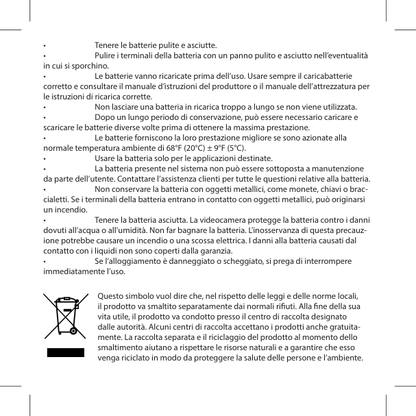 &bull;  Tenere le batterie pulite e asciutte.&bull;  Pulire i terminali della batteria con un panno pulito e asciutto nell&rsquo;eventualit&agrave; in cui si sporchino.&bull;  Le batterie vanno ricaricate prima dell&rsquo;uso. Usare sempre il caricabatterie corretto e consultare il manuale d&rsquo;istruzioni del produttore o il manuale dell&rsquo;attrezzatura per le istruzioni di ricarica corrette.&bull;  Non lasciare una batteria in ricarica troppo a lungo se non viene utilizzata.&bull;  Dopo un lungo periodo di conservazione, pu&ograve; essere necessario caricare e scaricare le batterie diverse volte prima di ottenere la massima prestazione.&bull;  Le batterie forniscono la loro prestazione migliore se sono azionate alla normale temperatura ambiente di 68&deg;F (20&deg;C) &plusmn; 9&deg;F (5&deg;C).&bull;  Usare la batteria solo per le applicazioni destinate.&bull;  La batteria presente nel sistema non pu&ograve; essere sottoposta a manutenzione da parte dell&rsquo;utente. Contattare l&rsquo;assistenza clienti per tutte le questioni relative alla batteria.&bull;  Non conservare la batteria con oggetti metallici, come monete, chiavi o brac-cialetti. Se i terminali della batteria entrano in contatto con oggetti metallici, pu&ograve; originarsi un incendio.&bull;  Tenere la batteria asciutta. La videocamera protegge la batteria contro i danni dovuti all&rsquo;acqua o all&rsquo;umidit&agrave;. Non far bagnare la batteria. L&rsquo;inosservanza di questa precauz-ione potrebbe causare un incendio o una scossa elettrica. I danni alla batteria causati dal contatto con i liquidi non sono coperti dalla garanzia.&bull;  Se l&rsquo;alloggiamento &egrave; danneggiato o scheggiato, si prega di interrompere immediatamente l&rsquo;uso.Questo simbolo vuol dire che, nel rispetto delle leggi e delle norme locali, il prodotto va smaltito separatamente dai normali riuti. Alla ne della sua vita utile, il prodotto va condotto presso il centro di raccolta designato dalle autorit&agrave;. Alcuni centri di raccolta accettano i prodotti anche gratuita-mente. La raccolta separata e il riciclaggio del prodotto al momento dello smaltimento aiutano a rispettare le risorse naturali e a garantire che esso venga riciclato in modo da proteggere la salute delle persone e l&rsquo;ambiente.