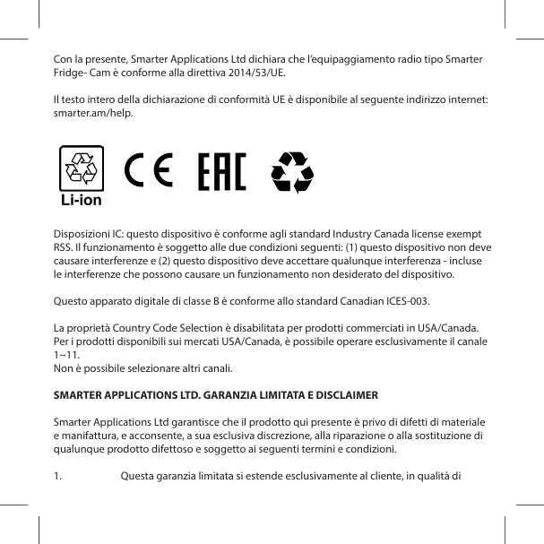 Con la presente, Smarter Applications Ltd dichiara che l&rsquo;equipaggiamento radio tipo Smarter Fridge- Cam &egrave; conforme alla direttiva 2014/53/UE.Il testo intero della dichiarazione di conformit&agrave; UE &egrave; disponibile al seguente indirizzo internet: smarter.am/help.Disposizioni IC: questo dispositivo &egrave; conforme agli standard Industry Canada license exempt RSS. Il funzionamento &egrave; soggetto alle due condizioni seguenti: (1) questo dispositivo non deve causare interferenze e (2) questo dispositivo deve accettare qualunque interferenza - incluse le interferenze che possono causare un funzionamento non desiderato del dispositivo.Questo apparato digitale di classe B &egrave; conforme allo standard Canadian ICES-003.La propriet&agrave; Country Code Selection &egrave; disabilitata per prodotti commerciati in USA/Canada. Per i prodotti disponibili sui mercati USA/Canada, &egrave; possibile operare esclusivamente il canale 1~11.Non &egrave; possibile selezionare altri canali.SMARTER APPLICATIONS LTD. GARANZIA LIMITATA E DISCLAIMERSmarter Applications Ltd garantisce che il prodotto qui presente &egrave; privo di difetti di materiale e manifattura, e acconsente, a sua esclusiva discrezione, alla riparazione o alla sostituzione di qualunque prodotto difettoso e soggetto ai seguenti termini e condizioni.1.  Questa garanzia limitata si estende esclusivamente al cliente, in qualit&agrave; di 