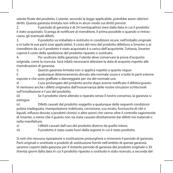 utente nale del prodotto. L&rsquo;utente, secondo la legge applicabile, potrebbe avere ulteriori diritti. Questa garanzia limitata non incia in alcun modo sui diritti previsti.2.  Il periodo di garanzia &egrave; di 24 (ventiquattro) mesi dalla data in cui il prodotto &egrave; stato acquistato. Si prega di noticare al rivenditore, il prima possibile o quando si rintrac-ciano, gli eventuali difetti.3.  Il prodotto va imballato e restituito in condizioni sicure, nell&rsquo;imballo originale e in tutte le sue parti (ove applicabile). Il costo del reso del prodotto difettoso a Smarter o al rivenditore da cui il prodotto &egrave; stato acquistato &egrave; a carico dell&rsquo;acquirente. Tuttavia, Smarter coprir&agrave; il costo della spedizione del prodotto riparato o sostituito.4.  Per usufruire della garanzia, l&rsquo;utente deve conservare la prova d&rsquo;acquisto originale, come la ricevuta. Sar&agrave; infatti necessario attestare la data di acquisto rispetto alle rivendicazioni di garanzia.5.  Questo garanzia limitata non si applica rispetto a quanto segue:i)  qualunque deterioramento dovuto alla normale usura e a tutte le parti esterne esposte e che sono graate o danneggiate per via del normale uso.ii)  L&rsquo;uso prolungato del prodotto anche dopo averne noticato il difetto/guasto. Vi rientrano anche i difetti originatisi dall&rsquo;inosservanza delle nostre istruzioni scritte/orali sull&rsquo;installazione e l&rsquo;uso del prodotto.iii)  Se il prodotto viene alterato o riparato senza il nostro consenso, la garanzia si estingue.iv)  Difetti causati dal prodotto soggetto a qualunque delle seguenti condizioni: pulizia inadeguata, manipolazione indelicata, corrosione, uso errato, fuoriuscita di cibi o liquidi, inusso dovuto a prodotti chimici o altre azioni che vanno oltre il controllo ragionevole di Smarter, a meno che il guasto non sia stata causato direttamente dai difetti nei materiali o nella manifattura.v)  I difetti causati dall&rsquo;uso del prodotto diverso da quello inteso.vi)  Il prodotto &egrave; stato usato fuori dalla regione in cui &egrave; stato prodotto.Si noti che nessuna riparazione o sostituzione prolungher&agrave; o rinnover&agrave; il periodo di garanzia. Parti originali o sostituite o prodotti di sostituzione forniti nell&rsquo;ambito di questa garanzia saranno coperti dalla garanzia per il restante periodo di garanzia del prodotto originale o 30 (trenta) giorni dalla data in cui il prodotto riparato o sostituito &egrave; stato ricevuto, a seconda del 