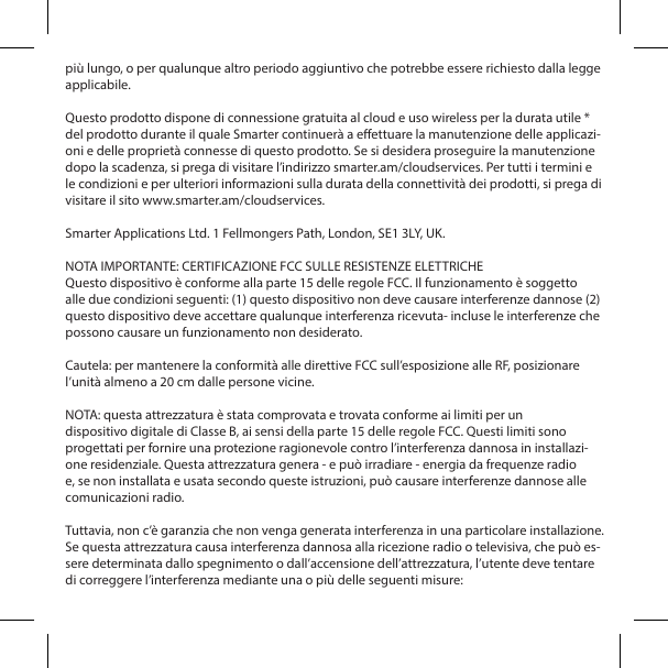 pi&ugrave; lungo, o per qualunque altro periodo aggiuntivo che potrebbe essere richiesto dalla legge applicabile. Questo prodotto dispone di connessione gratuita al cloud e uso wireless per la durata utile * del prodotto durante il quale Smarter continuer&agrave; a eettuare la manutenzione delle applicazi-oni e delle propriet&agrave; connesse di questo prodotto. Se si desidera proseguire la manutenzione dopo la scadenza, si prega di visitare l&rsquo;indirizzo smarter.am/cloudservices. Per tutti i termini e le condizioni e per ulteriori informazioni sulla durata della connettivit&agrave; dei prodotti, si prega di visitare il sito www.smarter.am/cloudservices.Smarter Applications Ltd. 1 Fellmongers Path, London, SE1 3LY, UK.NOTA IMPORTANTE: CERTIFICAZIONE FCC SULLE RESISTENZE ELETTRICHEQuesto dispositivo &egrave; conforme alla parte 15 delle regole FCC. Il funzionamento &egrave; soggetto alle due condizioni seguenti: (1) questo dispositivo non deve causare interferenze dannose (2) questo dispositivo deve accettare qualunque interferenza ricevuta- incluse le interferenze che possono causare un funzionamento non desiderato.Cautela: per mantenere la conformit&agrave; alle direttive FCC sull&rsquo;esposizione alle RF, posizionare l&rsquo;unit&agrave; almeno a 20 cm dalle persone vicine.NOTA: questa attrezzatura &egrave; stata comprovata e trovata conforme ai limiti per undispositivo digitale di Classe B, ai sensi della parte 15 delle regole FCC. Questi limiti sono progettati per fornire una protezione ragionevole contro l&rsquo;interferenza dannosa in installazi-one residenziale. Questa attrezzatura genera - e pu&ograve; irradiare - energia da frequenze radio e, se non installata e usata secondo queste istruzioni, pu&ograve; causare interferenze dannose alle comunicazioni radio.Tuttavia, non c&rsquo;&egrave; garanzia che non venga generata interferenza in una particolare installazione. Se questa attrezzatura causa interferenza dannosa alla ricezione radio o televisiva, che pu&ograve; es-sere determinata dallo spegnimento o dall&rsquo;accensione dell&rsquo;attrezzatura, l&rsquo;utente deve tentare di correggere l&rsquo;interferenza mediante una o pi&ugrave; delle seguenti misure: