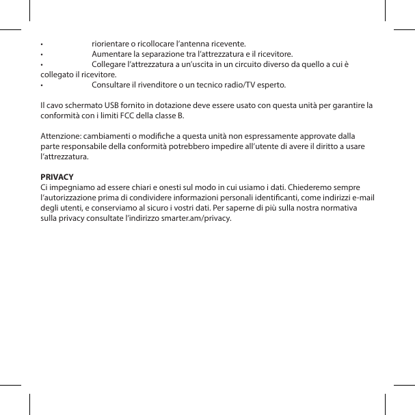 &bull;  riorientare o ricollocare l&rsquo;antenna ricevente.&bull;  Aumentare la separazione tra l&rsquo;attrezzatura e il ricevitore.&bull;  Collegare l&rsquo;attrezzatura a un&rsquo;uscita in un circuito diverso da quello a cui &egrave; collegato il ricevitore.&bull;  Consultare il rivenditore o un tecnico radio/TV esperto.Il cavo schermato USB fornito in dotazione deve essere usato con questa unit&agrave; per garantire la conformit&agrave; con i limiti FCC della classe B. Attenzione: cambiamenti o modiche a questa unit&agrave; non espressamente approvate dalla parte responsabile della conformit&agrave; potrebbero impedire all&rsquo;utente di avere il diritto a usare l&rsquo;attrezzatura.PRIVACYCi impegniamo ad essere chiari e onesti sul modo in cui usiamo i dati. Chiederemo sempre l&rsquo;autorizzazione prima di condividere informazioni personali identicanti, come indirizzi e-mail degli utenti, e conserviamo al sicuro i vostri dati. Per saperne di pi&ugrave; sulla nostra normativa sulla privacy consultate l&rsquo;indirizzo smarter.am/privacy.