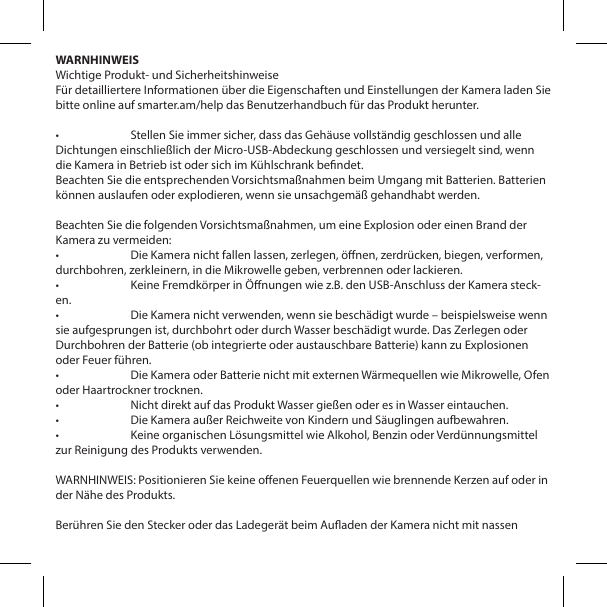 WARNHINWEISWichtige Produkt- und SicherheitshinweiseF&uuml;r detailliertere Informationen &uuml;ber die Eigenschaften und Einstellungen der Kamera laden Sie bitte online auf smarter.am/help das Benutzerhandbuch f&uuml;r das Produkt herunter.&bull;  Stellen Sie immer sicher, dass das Geh&auml;use vollst&auml;ndig geschlossen und alle Dichtungen einschlie&szlig;lich der Micro-USB-Abdeckung geschlossen und versiegelt sind, wenn die Kamera in Betrieb ist oder sich im K&uuml;hlschrank bendet.Beachten Sie die entsprechenden Vorsichtsma&szlig;nahmen beim Umgang mit Batterien. Batterien k&ouml;nnen auslaufen oder explodieren, wenn sie unsachgem&auml;&szlig; gehandhabt werden.Beachten Sie die folgenden Vorsichtsma&szlig;nahmen, um eine Explosion oder einen Brand der Kamera zu vermeiden:&bull;  Die Kamera nicht fallen lassen, zerlegen, &ouml;nen, zerdr&uuml;cken, biegen, verformen, durchbohren, zerkleinern, in die Mikrowelle geben, verbrennen oder lackieren.&bull;  Keine Fremdk&ouml;rper in &Ouml;nungen wie z.B. den USB-Anschluss der Kamera steck-en.&bull;  Die Kamera nicht verwenden, wenn sie besch&auml;digt wurde &ndash; beispielsweise wenn sie aufgesprungen ist, durchbohrt oder durch Wasser besch&auml;digt wurde. Das Zerlegen oder Durchbohren der Batterie (ob integrierte oder austauschbare Batterie) kann zu Explosionen oder Feuer f&uuml;hren.&bull;  Die Kamera oder Batterie nicht mit externen W&auml;rmequellen wie Mikrowelle, Ofen oder Haartrockner trocknen.&bull;  Nicht direkt auf das Produkt Wasser gie&szlig;en oder es in Wasser eintauchen.&bull;  Die Kamera au&szlig;er Reichweite von Kindern und S&auml;uglingen aufbewahren.&bull;  Keine organischen L&ouml;sungsmittel wie Alkohol, Benzin oder Verd&uuml;nnungsmittel zur Reinigung des Produkts verwenden.WARNHINWEIS: Positionieren Sie keine oenen Feuerquellen wie brennende Kerzen auf oder in der N&auml;he des Produkts.Ber&uuml;hren Sie den Stecker oder das Ladeger&auml;t beim Auaden der Kamera nicht mit nassen 