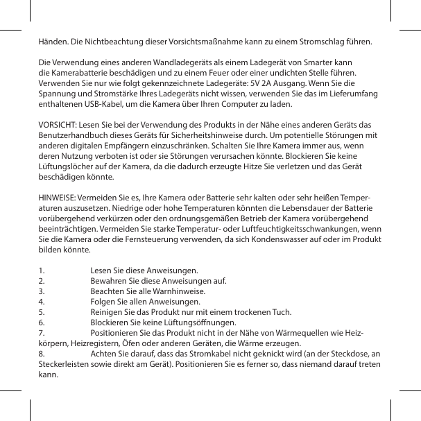 H&auml;nden. Die Nichtbeachtung dieser Vorsichtsma&szlig;nahme kann zu einem Stromschlag f&uuml;hren.Die Verwendung eines anderen Wandladeger&auml;ts als einem Ladeger&auml;t von Smarter kann die Kamerabatterie besch&auml;digen und zu einem Feuer oder einer undichten Stelle f&uuml;hren. Verwenden Sie nur wie folgt gekennzeichnete Ladeger&auml;te: 5V 2A Ausgang. Wenn Sie die Spannung und Stromst&auml;rke Ihres Ladeger&auml;ts nicht wissen, verwenden Sie das im Lieferumfang enthaltenen USB-Kabel, um die Kamera &uuml;ber Ihren Computer zu laden.VORSICHT: Lesen Sie bei der Verwendung des Produkts in der N&auml;he eines anderen Ger&auml;ts das Benutzerhandbuch dieses Ger&auml;ts f&uuml;r Sicherheitshinweise durch. Um potentielle St&ouml;rungen mit anderen digitalen Empf&auml;ngern einzuschr&auml;nken. Schalten Sie Ihre Kamera immer aus, wenn deren Nutzung verboten ist oder sie St&ouml;rungen verursachen k&ouml;nnte. Blockieren Sie keine L&uuml;ftungsl&ouml;cher auf der Kamera, da die dadurch erzeugte Hitze Sie verletzen und das Ger&auml;t besch&auml;digen k&ouml;nnte.HINWEISE: Vermeiden Sie es, Ihre Kamera oder Batterie sehr kalten oder sehr hei&szlig;en Temper-aturen auszusetzen. Niedrige oder hohe Temperaturen k&ouml;nnten die Lebensdauer der Batterie vor&uuml;bergehend verk&uuml;rzen oder den ordnungsgem&auml;&szlig;en Betrieb der Kamera vor&uuml;bergehend beeintr&auml;chtigen. Vermeiden Sie starke Temperatur- oder Luftfeuchtigkeitsschwankungen, wenn Sie die Kamera oder die Fernsteuerung verwenden, da sich Kondenswasser auf oder im Produkt bilden k&ouml;nnte.1.  Lesen Sie diese Anweisungen.2.  Bewahren Sie diese Anweisungen auf.3.  Beachten Sie alle Warnhinweise.4.  Folgen Sie allen Anweisungen.5.  Reinigen Sie das Produkt nur mit einem trockenen Tuch.6.  Blockieren Sie keine L&uuml;ftungs&ouml;nungen.7.  Positionieren Sie das Produkt nicht in der N&auml;he von W&auml;rmequellen wie Heiz-k&ouml;rpern, Heizregistern, &Ouml;fen oder anderen Ger&auml;ten, die W&auml;rme erzeugen.8.  Achten Sie darauf, dass das Stromkabel nicht geknickt wird (an der Steckdose, an Steckerleisten sowie direkt am Ger&auml;t). Positionieren Sie es ferner so, dass niemand darauf treten kann.