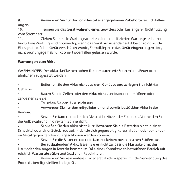 9.  Verwenden Sie nur die vom Hersteller angegebenen Zubeh&ouml;rteile und Halter-ungen.10.  Trennen Sie das Ger&auml;t w&auml;hrend eines Gewitters oder bei l&auml;ngerer Nichtnutzung vom Stromnetz.11.  Ziehen Sie f&uuml;r alle Wartungsarbeiten einen qualizierten Wartungstechniker hinzu. Eine Wartung wird notwendig, wenn das Ger&auml;t auf irgendeine Art besch&auml;digt wurde, Fl&uuml;ssigkeit auf dem Ger&auml;t versch&uuml;ttet wurde, Fremdk&ouml;rper in das Ger&auml;t eingedrungen sind, nicht ordnungsgem&auml;&szlig; funktioniert oder fallen gelassen wurde.Warnungen zum AkkuWARNHINWEIS: Der Akku darf keinen hohen Temperaturen wie Sonnenlicht, Feuer oder &auml;hnlichem ausgesetzt werden.&bull;  Entfernen Sie den Akku nicht aus dem Geh&auml;use und zerlegen Sie nicht das Geh&auml;use.&bull;  Bauen Sie die Zellen oder den Akku nicht auseinander oder &ouml;nen oder zerkleinern Sie sie.&bull;  Tauschen Sie den Akku nicht aus.&bull;  Verwenden Sie nur den mitgelieferten und bereits best&uuml;ckten Akku in der Kamera.&bull;  Setzen Sie Batterien oder den Akku nicht Hitze oder Feuer aus. Vermeiden Sie die Aufbewahrung in direktem Sonnenlicht.&bull;  Schlie&szlig;en Sie den Akku nicht kurz. Bewahren Sie die Batterien nicht in einer Schachtel oder einer Schublade auf, in der sie sich gegenseitig kurzschlie&szlig;en oder von ander-en Metallgegenst&auml;nden kurzgeschlossen werden k&ouml;nnen.&bull;  Setzen Sie die Batterien oder die Kamera keinen mechanischen St&ouml;&szlig;en aus.&bull;  Bei auslaufendem Akku, lassen Sie es nicht zu, dass die Fl&uuml;ssigkeit mit der Haut oder den Augen in Kontakt kommt. Im Falle eines Kontakts den betroenen Bereich mit reichlich Wasser absp&uuml;len und &auml;rztlichen Rat einholen.&bull;  Verwenden Sie kein anderes Ladeger&auml;t als dem speziell f&uuml;r die Verwendung des Produkts bereitgestellten Ladeger&auml;t.