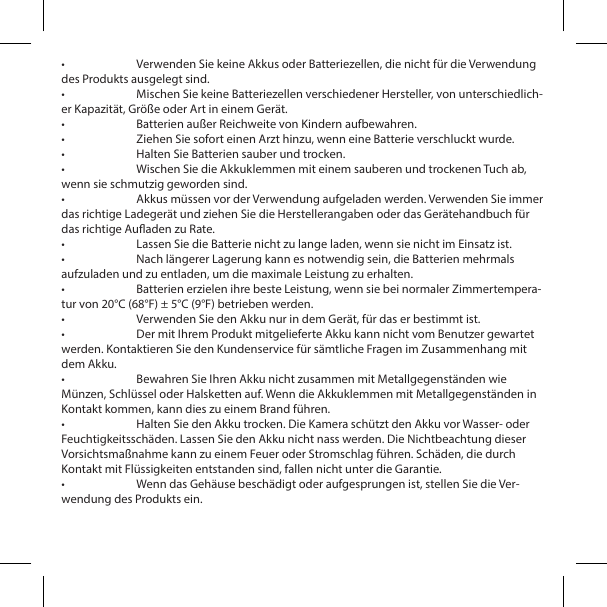 &bull;  Verwenden Sie keine Akkus oder Batteriezellen, die nicht f&uuml;r die Verwendung des Produkts ausgelegt sind.&bull;  Mischen Sie keine Batteriezellen verschiedener Hersteller, von unterschiedlich-er Kapazit&auml;t, Gr&ouml;&szlig;e oder Art in einem Ger&auml;t.&bull;  Batterien au&szlig;er Reichweite von Kindern aufbewahren.&bull;  Ziehen Sie sofort einen Arzt hinzu, wenn eine Batterie verschluckt wurde.&bull;  Halten Sie Batterien sauber und trocken.&bull;  Wischen Sie die Akkuklemmen mit einem sauberen und trockenen Tuch ab, wenn sie schmutzig geworden sind.&bull;  Akkus m&uuml;ssen vor der Verwendung aufgeladen werden. Verwenden Sie immer das richtige Ladeger&auml;t und ziehen Sie die Herstellerangaben oder das Ger&auml;tehandbuch f&uuml;r das richtige Auaden zu Rate.&bull;  Lassen Sie die Batterie nicht zu lange laden, wenn sie nicht im Einsatz ist.&bull;  Nach l&auml;ngerer Lagerung kann es notwendig sein, die Batterien mehrmals aufzuladen und zu entladen, um die maximale Leistung zu erhalten.&bull;  Batterien erzielen ihre beste Leistung, wenn sie bei normaler Zimmertempera-tur von 20&deg;C (68&deg;F) &plusmn; 5&deg;C (9&deg;F) betrieben werden.&bull;  Verwenden Sie den Akku nur in dem Ger&auml;t, f&uuml;r das er bestimmt ist.&bull;  Der mit Ihrem Produkt mitgelieferte Akku kann nicht vom Benutzer gewartet werden. Kontaktieren Sie den Kundenservice f&uuml;r s&auml;mtliche Fragen im Zusammenhang mit dem Akku.&bull;  Bewahren Sie Ihren Akku nicht zusammen mit Metallgegenst&auml;nden wie M&uuml;nzen, Schl&uuml;ssel oder Halsketten auf. Wenn die Akkuklemmen mit Metallgegenst&auml;nden in Kontakt kommen, kann dies zu einem Brand f&uuml;hren.&bull;  Halten Sie den Akku trocken. Die Kamera sch&uuml;tzt den Akku vor Wasser- oder Feuchtigkeitssch&auml;den. Lassen Sie den Akku nicht nass werden. Die Nichtbeachtung dieser Vorsichtsma&szlig;nahme kann zu einem Feuer oder Stromschlag f&uuml;hren. Sch&auml;den, die durch Kontakt mit Fl&uuml;ssigkeiten entstanden sind, fallen nicht unter die Garantie.&bull;  Wenn das Geh&auml;use besch&auml;digt oder aufgesprungen ist, stellen Sie die Ver-wendung des Produkts ein.