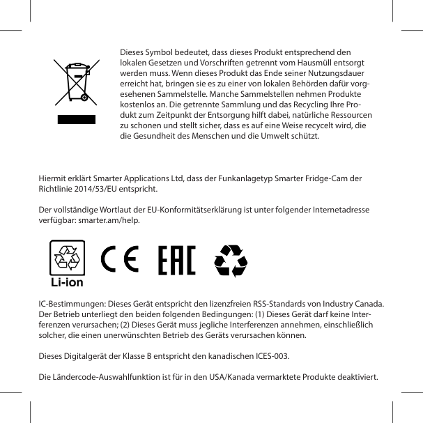 Hiermit erkl&auml;rt Smarter Applications Ltd, dass der Funkanlagetyp Smarter Fridge-Cam der Richtlinie 2014/53/EU entspricht.Der vollst&auml;ndige Wortlaut der EU-Konformit&auml;tserkl&auml;rung ist unter folgender Internetadresse verf&uuml;gbar: smarter.am/help.IC-Bestimmungen: Dieses Ger&auml;t entspricht den lizenzfreien RSS-Standards von Industry Canada. Der Betrieb unterliegt den beiden folgenden Bedingungen: (1) Dieses Ger&auml;t darf keine Inter-ferenzen verursachen; (2) Dieses Ger&auml;t muss jegliche Interferenzen annehmen, einschlie&szlig;lich solcher, die einen unerw&uuml;nschten Betrieb des Ger&auml;ts verursachen k&ouml;nnen.Dieses Digitalger&auml;t der Klasse B entspricht den kanadischen ICES-003.Die L&auml;ndercode-Auswahlfunktion ist f&uuml;r in den USA/Kanada vermarktete Produkte deaktiviert. Dieses Symbol bedeutet, dass dieses Produkt entsprechend den lokalen Gesetzen und Vorschriften getrennt vom Hausm&uuml;ll entsorgt werden muss. Wenn dieses Produkt das Ende seiner Nutzungsdauer erreicht hat, bringen sie es zu einer von lokalen Beh&ouml;rden daf&uuml;r vorg-esehenen Sammelstelle. Manche Sammelstellen nehmen Produkte kostenlos an. Die getrennte Sammlung und das Recycling Ihre Pro-dukt zum Zeitpunkt der Entsorgung hilft dabei, nat&uuml;rliche Ressourcen zu schonen und stellt sicher, dass es auf eine Weise recycelt wird, die die Gesundheit des Menschen und die Umwelt sch&uuml;tzt.