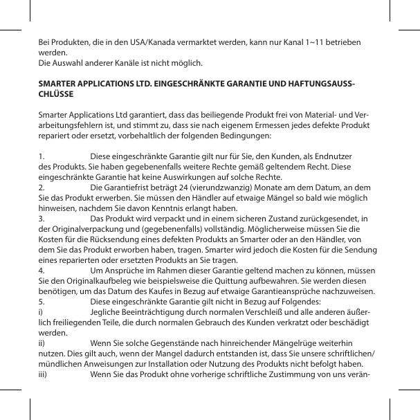 Bei Produkten, die in den USA/Kanada vermarktet werden, kann nur Kanal 1~11 betrieben werden.Die Auswahl anderer Kan&auml;le ist nicht m&ouml;glich.SMARTER APPLICATIONS LTD. EINGESCHR&Auml;NKTE GARANTIE UND HAFTUNGSAUSS-CHL&Uuml;SSESmarter Applications Ltd garantiert, dass das beiliegende Produkt frei von Material- und Ver-arbeitungsfehlern ist, und stimmt zu, dass sie nach eigenem Ermessen jedes defekte Produkt repariert oder ersetzt, vorbehaltlich der folgenden Bedingungen:1.  Diese eingeschr&auml;nkte Garantie gilt nur f&uuml;r Sie, den Kunden, als Endnutzer des Produkts. Sie haben gegebenenfalls weitere Rechte gem&auml;&szlig; geltendem Recht. Diese eingeschr&auml;nkte Garantie hat keine Auswirkungen auf solche Rechte.2.  Die Garantiefrist betr&auml;gt 24 (vierundzwanzig) Monate am dem Datum, an dem Sie das Produkt erwerben. Sie m&uuml;ssen den H&auml;ndler auf etwaige M&auml;ngel so bald wie m&ouml;glich hinweisen, nachdem Sie davon Kenntnis erlangt haben.3.  Das Produkt wird verpackt und in einem sicheren Zustand zur&uuml;ckgesendet, in der Originalverpackung und (gegebenenfalls) vollst&auml;ndig. M&ouml;glicherweise m&uuml;ssen Sie die Kosten f&uuml;r die R&uuml;cksendung eines defekten Produkts an Smarter oder an den H&auml;ndler, von dem Sie das Produkt erworben haben, tragen. Smarter wird jedoch die Kosten f&uuml;r die Sendung eines reparierten oder ersetzten Produkts an Sie tragen.4.  Um Anspr&uuml;che im Rahmen dieser Garantie geltend machen zu k&ouml;nnen, m&uuml;ssen Sie den Originalkaufbeleg wie beispielsweise die Quittung aufbewahren. Sie werden diesen ben&ouml;tigen, um das Datum des Kaufes in Bezug auf etwaige Garantieanspr&uuml;che nachzuweisen.5.  Diese eingeschr&auml;nkte Garantie gilt nicht in Bezug auf Folgendes:i)  Jegliche Beeintr&auml;chtigung durch normalen Verschlei&szlig; und alle anderen &auml;u&szlig;er-lich freiliegenden Teile, die durch normalen Gebrauch des Kunden verkratzt oder besch&auml;digt werden.ii)  Wenn Sie solche Gegenst&auml;nde nach hinreichender M&auml;ngelr&uuml;ge weiterhin nutzen. Dies gilt auch, wenn der Mangel dadurch entstanden ist, dass Sie unsere schriftlichen/m&uuml;ndlichen Anweisungen zur Installation oder Nutzung des Produkts nicht befolgt haben.iii)  Wenn Sie das Produkt ohne vorherige schriftliche Zustimmung von uns ver&auml;n-