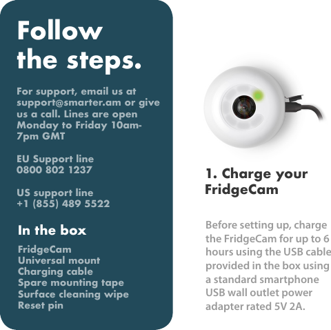 Before setting up, charge the FridgeCam for up to 6 hours using the USB cable provided in the box using a standard smartphone USB wall outlet power adapter rated 5V 2A.  1. Charge your FridgeCamFollow the steps.For support, email us at support@smarter.am or give us a call. Lines are open Monday to Friday 10am-7pm GMTEU Support line0800 802 1237US support line+1 (855) 489 5522In the boxFridgeCamUniversal mountCharging cableSpare mounting tapeSurface cleaning wipeReset pin