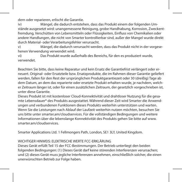 dern oder reparieren, erlischt die Garantie.iv)  M&auml;ngel, die dadurch entstehen, dass das Produkt einem der folgenden Um-st&auml;nde ausgesetzt wird: unangemessene Reinigung, grobe Handhabung, Korrosion, Zweckent-fremdung, Versch&uuml;tten von Lebensmitteln oder Fl&uuml;ssigkeiten, Einuss von Chemikalien oder andere Handlungen, die nicht von Smarter kontrollierbar sind, au&szlig;er der Mangel wurde direkt durch Material- oder Verarbeitungsfehler verursacht.v)  M&auml;ngel, die dadurch verursacht werden, dass das Produkt nicht in der vorgese-henen Verwendung verwendet wird.vi)  Das Produkt wurde au&szlig;erhalb des Bereichs, f&uuml;r den es produziert wurde, verwendet.Beachten Sie bitte, dass keine Reparatur und kein Ersatz die Garantiefrist verl&auml;ngert oder er-neuert. Original- oder Ersatzteile bzw. Ersatzprodukte, die im Rahmen dieser Garantie geliefert werden, fallen f&uuml;r den Rest der urspr&uuml;nglichen Produktgarantiezeit oder 30 (drei&szlig;ig) Tage ab dem Datum, an dem das reparierte oder ersetzte Produkt erhalten wurde, je nachdem, welch-er Zeitraum l&auml;nger ist, oder f&uuml;r einen zus&auml;tzlichen Zeitraum, der gesetzlich vorgeschrieben ist, unter diese Garantie.Dieses Produkt ist mit kostenloser Cloud-Konnektivit&auml;t und drahtloser Nutzung f&uuml;r die gesa-mte Lebensdauer* des Produkts ausgestattet. W&auml;hrend dieser Zeit wird Smarter die Anwend-ungen und verbundenen Funktionen dieses Produkts weiterhin unterst&uuml;tzen und warten. Wenn Sie die Leistungen nach Ablauf der Laufzeit weiterhin nutzen m&ouml;chten, besuchen Sie uns bitte unter smarter.am/cloudservices. F&uuml;r die vollst&auml;ndigen Bedingungen und weitere Informationen &uuml;ber die lebenslange Konnektivit&auml;t des Produkts gehen Sie bitte auf www.smarter.am/cloudservices.Smarter Applications Ltd. 1 Fellmongers Path, London, SE1 3LY, United Kingdom.WICHTIGER HINWEIS: ELEKTRISCHE WERTE FCC-ERKL&Auml;RUNGDieses Ger&auml;t erf&uuml;llt Teil 15 der FCC-Bestimmungen. Der Betrieb unterliegt den beiden folgenden Bedingungen: (1) Dieses Ger&auml;t darf keine st&ouml;renden Interferenzen verursachen; und (2) dieses Ger&auml;t muss jegliche Interferenzen annehmen, einschlie&szlig;lich solcher, die einen unerw&uuml;nschten Betrieb zur Folge haben.