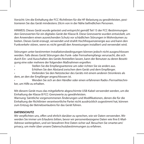 Vorsicht: Um die Einhaltung der FCC-Richtlinien f&uuml;r die HF-Belastung zu gew&auml;hrleisten, posi-tionieren Sie das Ger&auml;t mindestens 20cm von in der N&auml;he bendlichen Personen.HINWEIS: Dieses Ger&auml;t wurde getestet und entspricht gem&auml;&szlig; Teil 15 der FCC-Bestimmungen den Grenzwerten f&uuml;r ein digitales Ger&auml;t der Klasse B. Diese Grenzwerte wurden entwickelt, um den Anwendern einen ausreichenden Schutz vor sch&auml;dlichen St&ouml;rungen in Wohnr&auml;umen zu bieten. Dieses Ger&auml;t erzeugt, verwendet und strahlt Hochfrequenzenergie aus und kann den Funkverkehr st&ouml;ren, wenn es nicht gem&auml;&szlig; den Anweisungen installiert und verwendet wird.St&ouml;rungen unter bestimmten Installationsbedingungen k&ouml;nnen jedoch nicht ausgeschlossen werden. Falls dieses Ger&auml;t St&ouml;rungen des Funk- oder Fernsehempfangs verursacht, die sich durch Ein- und Ausschalten des Ger&auml;ts feststellen lassen, kann der Benutzer zu deren Beseiti-gung eine oder mehrere der folgenden Ma&szlig;nahmen ergreifen:&bull;  Stellen Sie die Empfangsantenne um oder richten Sie sie anders aus.&bull;  Erh&ouml;hen Sie den Abstand zwischen dem Ger&auml;t und dem Empf&auml;nger.&bull;  Verbinden Sie den Netzstecker des Ger&auml;ts mit einem anderen Stromkreis als dem, an den der Empf&auml;nger angeschlossen ist.&bull;  Wenden Sie sich an den H&auml;ndler oder einen erfahrenen Radio-/Fernsehtechni-ker, um Hilfe zu erhalten.Mit diesem Ger&auml;t muss das mitgelieferte abgeschirmte USB-Kabel verwendet werden, um die Einhaltung der Klasse B FCC-Grenzwerte zu gew&auml;hrleisten.Warnung: S&auml;mtliche vorgenommenen &Auml;nderungen und Modikationen, denen die f&uuml;r die Einhaltung der Richtlinien verantwortliche Partei nicht ausdr&uuml;cklich zugestimmt hat, k&ouml;nnen zum Entzug der Betriebserlaubnis f&uuml;r das Ger&auml;t f&uuml;hren.DATENSCHUTZWir verpichten uns, oen und ehrlich dar&uuml;ber zu sprechen, wie wir Daten verwenden. Wir werden Sie immer um Erlaubnis bitten, bevor wir personenbezogene Daten wie Ihre E-Mail-Adresse weitergeben, und wir bewahren Ihre Daten sicher auf. Besuchen Sie smarter.am/privacy, um mehr &uuml;ber unsere Datenschutzbestimmungen zu erfahren.