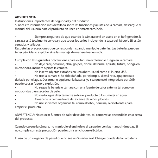 ADVERTENCIAInstrucciones importantes de seguridad y del productoSi necesita informaci&oacute;n m&aacute;s detallada sobre las funciones y ajustes de la c&aacute;mara, descargue el manual del usuario para el producto en l&iacute;nea en smarter.am/help.&bull;  Siempre aseg&uacute;rese de que cuando la c&aacute;mara est&eacute; en uso o en el Refrigerador, la carcasa est&eacute; totalmente cerrada y que todos los sellos incluyendo la tapa del  Micro USB est&eacute;n cerrados y sellados.Respete las precauciones que correspondan cuando manipule bater&iacute;as. Las bater&iacute;as pueden tener p&eacute;rdidas o explotar si se las maneja de manera inadecuada.Cumpla con las siguientes precauciones para evitar una explosi&oacute;n o fuego en la c&aacute;mara:&bull;  No deje caer, desarme, abra, golpee, doble, deforme, aplaste, triture, ponga en microondas, incinere o pinte la c&aacute;mara.&bull;  No inserte objetos extra&ntilde;os en una abertura, tal como el Puerto USB.&bull;  No use la c&aacute;mara si ha sido da&ntilde;ada, por ejemplo, si est&aacute; rota, agujereada o da&ntilde;ada por el agua. Desarmar o agujerear la bater&iacute;a (ya sea que est&eacute; integrada o port&aacute;til) puede causar fuego o explosi&oacute;n.&bull;  No seque la bater&iacute;a o c&aacute;mara con una fuente de calor externa tal como un microondas o un secador de pelo.&bull;  No vierta agua directamente sobre el producto o lo sumerja en agua.&bull;  Almacene la c&aacute;mara fuera del alcance de ni&ntilde;os y beb&eacute;s.&bull;  No use solventes org&aacute;nicos tal como alcohol, bencina, o disolventes para limpiar el producto.ADVERTENCIA: No colocar fuentes de calor descubiertas, tal como velas encendidas en o cerca del producto.Cuando cargue la c&aacute;mara, no manipule el enchufe o el cargador con las manos h&uacute;medas. Si no cumple con esta precauci&oacute;n puede sufrir un choque el&eacute;ctrico.El uso de un cargador de pared que no sea un Smarter Wall Charger puede da&ntilde;ar la bater&iacute;a 