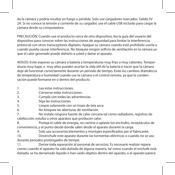 de la c&aacute;mara y podr&iacute;a resultar en fuego o p&eacute;rdida. Solo use cargadores marcados: Salida 5V 2A. Si no conoce la tensi&oacute;n y corriente de su cargador, use el cable USB incluido para cargar la c&aacute;mara desde su computadora.PRECAUCI&Oacute;N: Cuando use el producto cerca de otro dispositivo, lea la gu&iacute;a del usuario del dispositivo para conocer sobre las instrucciones de seguridad para limitar la interferencia potencial con otros transceptores digitales. Apague su c&aacute;mara cuando est&eacute; prohibido usarla o cuando pueda causar interferencia. No bloquee ning&uacute;n oricio de ventilaci&oacute;n en la c&aacute;mara ya que el calor generado puede da&ntilde;arlo a usted y da&ntilde;ar el aparato.AVISOS: Evite exponer su c&aacute;mara o bater&iacute;a a temperaturas muy fr&iacute;as o muy calientes. Temper-aturas muy bajas o  muy altas pueden acortar la vida &uacute;til de la bater&iacute;a o hacer que la c&aacute;mara deje de funcionar correctamente durante un periodo de tiempo. Evite los cambios dram&aacute;ticos de temperatura o humedad cuando use la c&aacute;mara o el control remoto, ya que la conden-saci&oacute;n puede formarse en o dentro del producto.1.  Lea estas instrucciones.2.  Conserve estas instrucciones.3.  Cumpla con todas las advertencias.4.  Siga las instrucciones.5.  Limpie solamente con un trozo de tela seca.6.  No bloquee las aberturas de ventilaci&oacute;n.7.  No instale ninguna fuente de calor cercana tal como radiadores, registros de calefacci&oacute;n, estufas u otros aparatos que producen calor.8.  Proteja el cable de energ&iacute;a, no camine o aplaste los enchufes, recept&aacute;culos de conveniencia, y el punto desde donde salen desde el aparato durante la carga.9.  Solo use accesorios/elementos y montajes especicados por el fabricante.10.  Desenchufe este aparato durante las tormentas el&eacute;ctricas o cuando no se usa durante periodos prolongados de tiempo.11.  Derive toda reparaci&oacute;n al personal de servicios. Es necesario realizar repara-ciones cuando el aparato ha sido da&ntilde;ado de alguna manera, tal como cuando el enchufe est&aacute; da&ntilde;ado, se ha derramado l&iacute;quido o han ca&iacute;do objetos dentro del aparato, o el aparato parece 